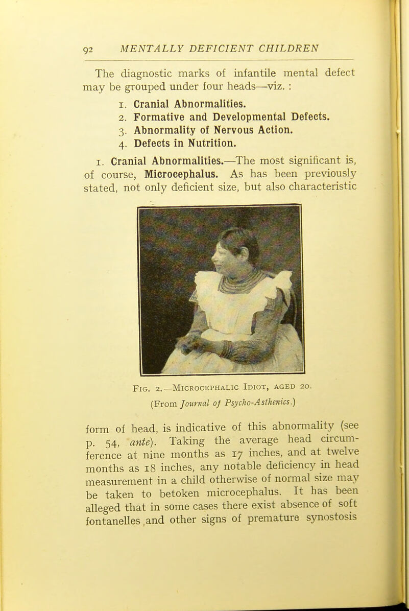 The diagnostic marks of infantile mental defect may be grouped under four heads—viz. : 1. Cranial Abnormalities. 2. Formative and Developmental Defects. 3. Abnormality of Nervous Action. 4. Defects in Nutrition. I. Cranial Abnormalities.—The most significant is, of course, Microcephalus. As has been previously stated, not only deficient size, but also characteristic Fig. 2.—Microcephalic Idiot, aged 20. (From Journal of Psycho-Asthenics.) form of head, is indicative of this abnomiality {see p. 54, ante). Taking the average head circum- ference at nine months as 17 inches, and at twelve months as 18 inches, any notable deficiency in head measurement in a child otherwise of normal size niay be taken to betoken microcephalus. It has been alleged that in some cases there exist absence of soft fontanelles.and other signs of premature synostosis