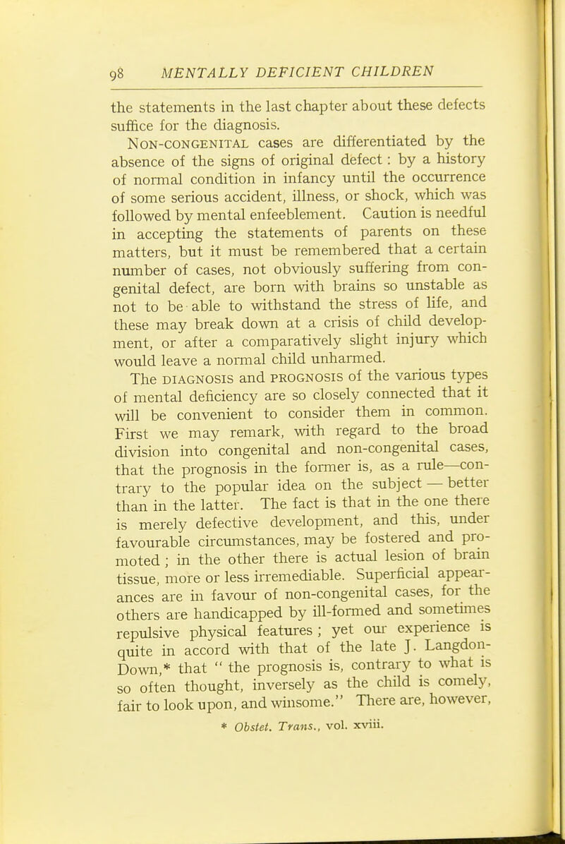 the statements in the last chapter about these defects suffice for the diagnosis. Non-congenital cases are differentiated by the absence of the signs of original defect: by a history of normal condition in infancy until the occurrence of some serious accident, illness, or shock, which was followed by mental enfeeblement. Caution is needful in accepting the statements of parents on these matters, but it must be remembered that a certain number of cases, not obviously suffering from con- genital defect, are born with brains so unstable as not to be able to withstand the stress of life, and these may break down at a crisis of child develop- ment, or after a comparatively shght injury which would leave a normal child unharmed. The DIAGNOSIS and prognosis of the various types of mental deficiency are so closely connected that it will be convenient to consider them in common. First we may remark, with regard to the broad division into congenital and non-congenital cases, that the prognosis in the former is, as a rule—con- trary to the popular idea on the subject — better than in the latter. The fact is that in the one there is merely defective development, and this, under favourable circumstances, may be fostered and pro- moted ; in the other there is actual lesion of brain tissue, more or less irremediable. Superficial appear- ances are in favour of non-congenital cases, for the others are handicapped by ill-formed and sometmies repulsive physical features; yet oui experience is quite in accord with that of the late J. Langdon- Down,* that  the prognosis is, contrary to what is so often thought, inversely as the child is comely, fair to look upon, and winsome. There are, however, * Obstet. Trans., vol. xviii.