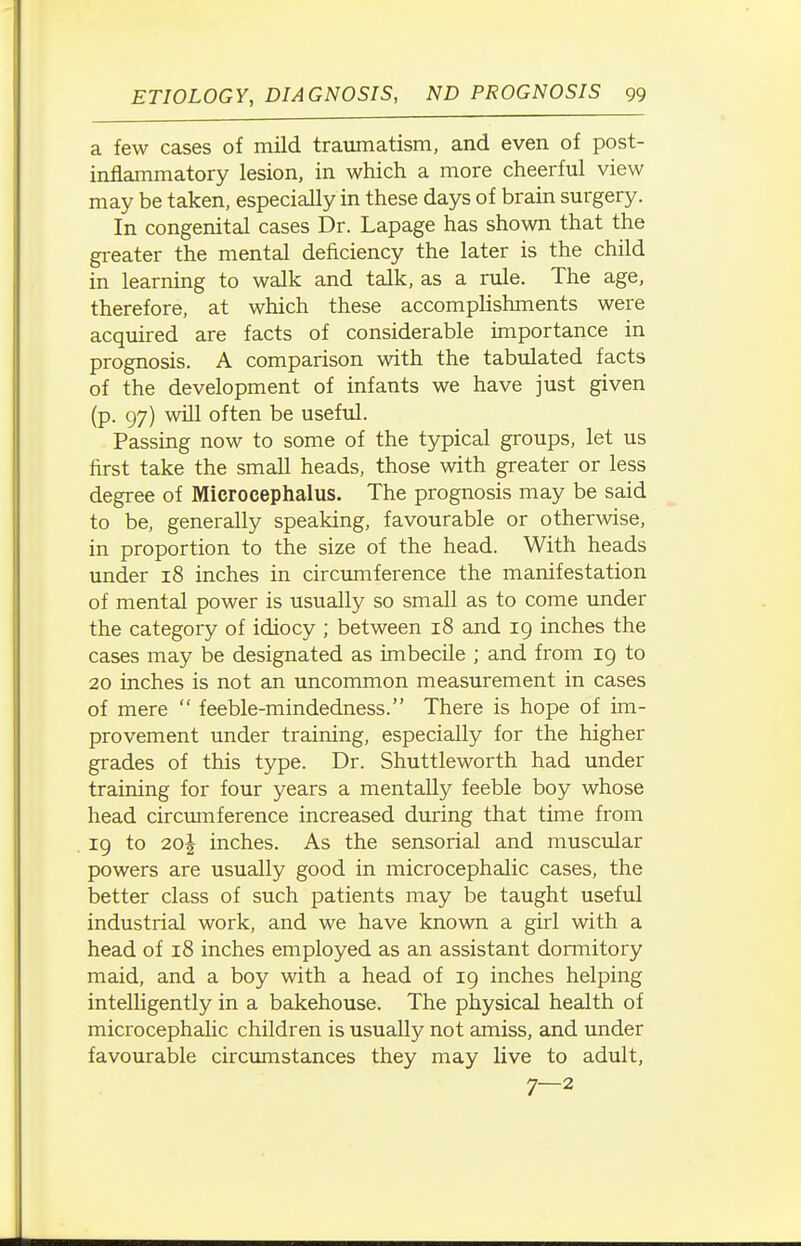 a few cases of mild traumatism, and even of post- inflammatory lesion, in which a more cheerful view may be taken, especially in these days of brain surgery. In congenital cases Dr. Lapage has shown that the greater the mental deficiency the later is the child in learning to walk and talk, as a rule. The age, therefore, at which these accomplishments were acquired are facts of considerable importance in prognosis. A comparison with the tabulated facts of the development of infants we have just given (p. 97) will often be usefid. Passing now to some of the typical groups, let us first take the small heads, those with greater or less degree of Microcephalus. The prognosis may be said to be, generally speaking, favourable or otherwise, in proportion to the size of the head. With heads under 18 inches in circumference the manifestation of mental power is usually so small as to come under the category of idiocy ; between 18 and ig inches the cases may be designated as imbecile ; and from 19 to 20 inches is not an uncommon measurement in cases of mere  feeble-mindedness. There is hope of im- provement under training, especially for the higher grades of this type. Dr. Shuttleworth had under training for four years a mentally feeble boy whose head circumference increased during that time from 19 to 20J inches. As the sensorial and muscular powers are usually good in microcephalic cases, the better class of such patients may be taught useful industrial work, and we have known a girl with a head of 18 inches employed as an assistant dormitory maid, and a boy with a head of 19 inches helping intelligently in a bakehouse. The physical health of microcephalic children is usually not amiss, and under favourable circumstances they may live to adult, 7—2