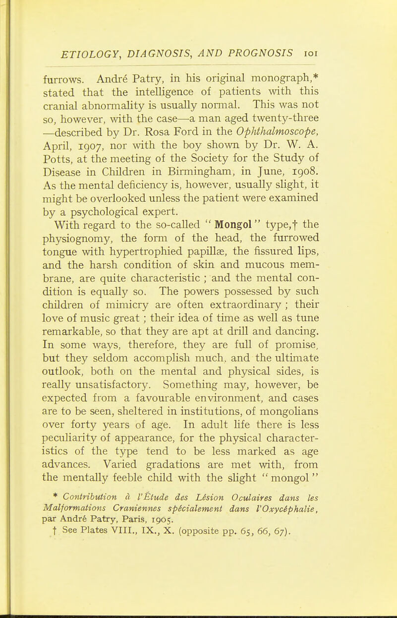 furrows. Andre Patry, in his original monograph,* stated that the intelligence of patients with this cranial abnormality is usually nomial. This was not so, however, with the case—a man aged twenty-three —described by Dr. Rosa Ford in the Ophthalmoscope, April, 1907, nor with the boy shown by Dr. W. A. Potts, at the meeting of the Society for the Study of Disease in Children in Birmingham, in June, 1908. As the mental deficiency is, however, usually slight, it might be overlooked unless the patient were examined by a psychological expert. With regard to the so-called  Mongol type,t the physiognomy, the form of the head, the furrowed tongue with hypertrophied papillae, the fissured lips, and the harsh condition of skin and mucous mem- brane, are quite characteristic ; and the mental con- dition is equally so. The powers possessed by such children of mimicry are often extraordinary ; their love of music great; their idea of time as well as tune remarkable, so that they are apt at drill and dancing. In some ways, therefore, they are full of promise, but they seldom accomplish much, and the ultimate outlook, both on the mental and physical sides, is really unsatisfactory. Something may, however, be expected from a favourable environment, and cases are to be seen, sheltered in institutions, of mongolians over forty years of age. In adult life there is less peculiarity of appearance, for the physical character- istics of the type tend to be less marked as age advances. Varied gradations are met with, from the mentally feeble child with the slight  mongol * Contribution a I'Etude des LSsion Oculaires dans les Malformations Craniennes spicialement dans I'Oxyciphalie, par Andre Patry, Paris, 1965.