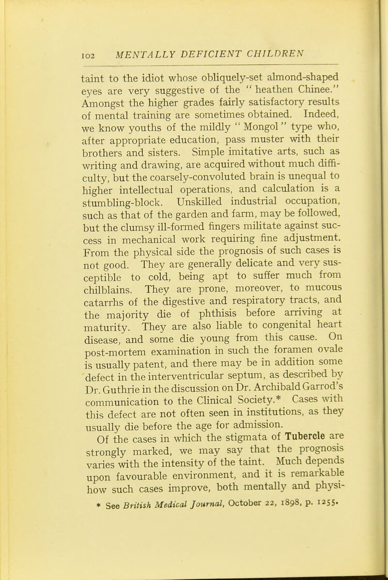 taint to the idiot whose obliquely-set almond-shaped eyes are very suggestive of the  heathen Chinee. Amongst the higher grades fairly satisfactory results of mental training are sometimes obtained. Indeed, we know youths of the mildly  Mongol type who, after appropriate education, pass muster with their brothers and sisters. Simple imitative arts, such as writing and drawing, are acquired without much diffi- culty, but the coarsely-convoluted brain is unequal to higher intellectual operations, and calculation is a stumbling-block. Unskilled industrial occupation, such as that of the garden and farm, may be followed, but the clumsy ill-formed fingers militate against suc- cess in mechanical work requiring fine adjustment. From the physical side the prognosis of such cases is not good. They are generally delicate and very sus- ceptible to cold, being apt to suffer much from chilblains. They are prone, moreover, to mucous catarrhs of the digestive and respiratory tracts, and the majority die of phthisis before arriving at maturity. They are also liable to congenital heart disease, and some die young from this cause. On post-mortem examination in such the foramen ovale is usually patent, and there may be in addition some defect in the interventricular septum, as described by Dr. Guthrie in the discussion on Dr. Archibald Garrod's communication to the Clinical Society.* Cases with this defect are not often seen in institutions, as they usually die before the age for admission. Of the cases in which the stigmata of Tubercle are strongly marked, we may say that the prognosis varies with the intensity of the taint. Much depends upon favourable environment, and it is remarkable how such cases improve, both mentally and physi-