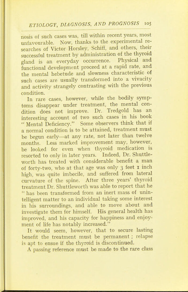 nosis of such cases was, till within recent years, most unfavourable. Now, thanks to the experimental re- searches of Victor Horsley, Schiff, and others, their successful treatment by administration of the thyroid gland is an everyday occurrence. Physical and functional development proceed at a rapid rate,^ and the mental hebetude and slowness characteristic of such cases are usually transformed into a vivacity and activity strangely contrasting with the previous condition. In rare cases, however, while the bodily symp- toms disappear under treatment, the mental con- dition does not improve. Dr. Tredgold has an interesting account of two such cases in his book  Mental Deficiency. Some observers think that if a normal condition is to be attained, treatment must be begun early—at any rate, not later than twelve months. Less marked improvement may, however, be looked for even when thyroid medication is resorted to only in later years. Indeed, Dr. Shuttle- worth has treated with considerable benefit a man of forty-two, who at that age was only 3 feet I inch high, was quite imbecile, and suffered from lateral curvature of the spine. After three years' thyroid treatment Dr. Shuttleworth was able to report that he  has been transformed from an inert mass of unin- telligent matter to an individual taking some interest in his surroundings, and able to move about and investigate them for himself. His general health has improved, and his capacity for happiness and enjoy- ment of life has notably increased. It would seem, however, that to secure lasting benefit the treatment must be permanent ; relapse is apt to ensue if the thyroid is discontinued. A passing reference must be made to the rare class