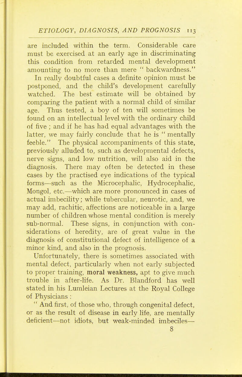 are included within the term. Considerable care must be exercised at an early age in discriminating this condition from retarded mental development amounting to no more than mere  backwardness. In really doubtful cases a definite opinion must be postponed, and the child's development carefully watched. The best estimate will be obtained by comparing the patient with a normal child of similar age. Thus tested, a boy of ten will sometimes be found on an intellectual level with the ordinary child of five ; and if he has had equal advantages with the latter, we may fairly conclude that he is  mentally feeble. The physical accompaniments of this state, previously alluded to, such as developmental defects, nerve signs, and low nutrition, will also aid in the diagnosis. There may often be detected in these cases by the practised eye indications of the typical forms—such as the Microcephalic, Hydrocephalic, Mongol, etc.—which are more pronounced in cases of actual imbecility; while tubercular, neurotic, and, we may add, rachitic, affections are noticeable in a large number of children whose mental condition is merely sub-normal. These signs, in conjunction with con- siderations of heredity, are of great value in the diagnosis of constitutional defect of intelligence of a minor kind, and also in the prognosis. Unfortunately, there is sometimes associated with mental defect, particularly when not early subjected to proper training, moral weakness, apt to give much trouble in after-life. As Dr. Blandford has well stated in his Lumleian Lectures at the Royal College of Physicians :  And first, of those who, through congenital defect, or as the result of disease in early life, are mentally deficient—not idiots, but weak-minded imbeciles— 8