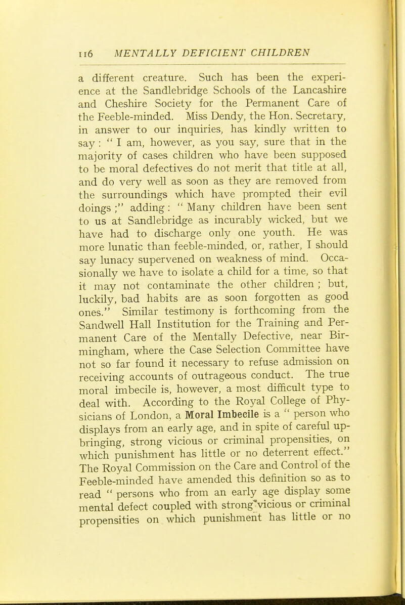 a different creature. Such has been the experi- ence at the Sandlebridge Schools of the Lancashire and Cheshire Society for the Permanent Care of the Feeble-minded. Miss Dendy, the Hon. Secretary, in answer to our inquiries, has kindly written to say :  I am, however, as you say, sure that in the majority of cases children who have been supposed to be moral defectives do not merit that title at all, and do very well as soon as they are removed from the surroundings which have prompted their evil doings ; adding:  Many children have been sent to us at Sandlebridge as incurably \vicked, but we have had to discharge only one youth. He was more lunatic than feeble-minded, or, rather, I should say lunacy supervened on weakness of mind. Occa- sionally we have to isolate a child for a time, so that it may not contaminate the other children ; but, luckily, bad habits are as soon forgotten as good ones. Similar testimony is forthcoming from the Sandwell Hall Institution for the Training and Per- manent Care of the Mentally Defective, near Bir- mingham, where the Case Selection Committee have not so far found it necessary to refuse admission on receiving accounts of outrageous conduct. The true moral imbecile is, however, a most difficult type to deal with. According to the Royal College of Phy- sicians of London, a Moral Imbecile is a  person who displays from an early age, and in spite of careful up- bringing, strong vicious or criminal propensities, on which punishment has little or no deterrent effect. The Royal Commission on the Care and Control of the Feeble-minded have amended this definition so as to read  persons who from an early age display some mental defect coupled with strong'vicious or criminal propensities on which punishment has little or no