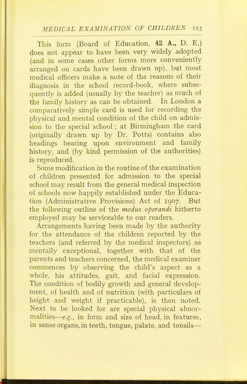 This foi-m (Board of Education, 42 A., D. E.) does not appear to have been very widely adopted (and in some cases other forms more conveniently arranged on cards have been drawn up), but most medical officers make a note of the reasons of their diagnosis in the school record-book, where subse- quently is added (usually by the teacher) as much of the family history as can be obtained. In London a comparatively simple card is used for recording the physical and mental condition of the child on admis- sion to the special school; at Birmingham the card (originally drawn up by Dr. Potts) contains also headings bearing upon environment and family history, and (by kind permission of the authorities) is reproduced. Some modification in the routine of the examination of children presented for admission to the special school may result from the general medical inspection of schools now happily established under the Educa- tion (Administrative Provisions) Act of 1907. But the following outline of the modus operandi hitherto employed may be serviceable to our readers. Arrangements having been made by the authority for the attendance of the children reported by the teachers (and referred by the medical inspectors) as mentally exceptional, together with that of the parents and teachers concerned, the medical examiner commences by observing the child's aspect as a whole, his attitudes, gait, and facial expression. The condition of bodily growth and general develop- ment, of health and of nutrition (with particulars of height and weight if practicable), is then noted. Next to be looked for are special physical abnor- malities—e.g., in form and size of head, in features, in sense organs, in teeth, tongue, palate, and tonsils—