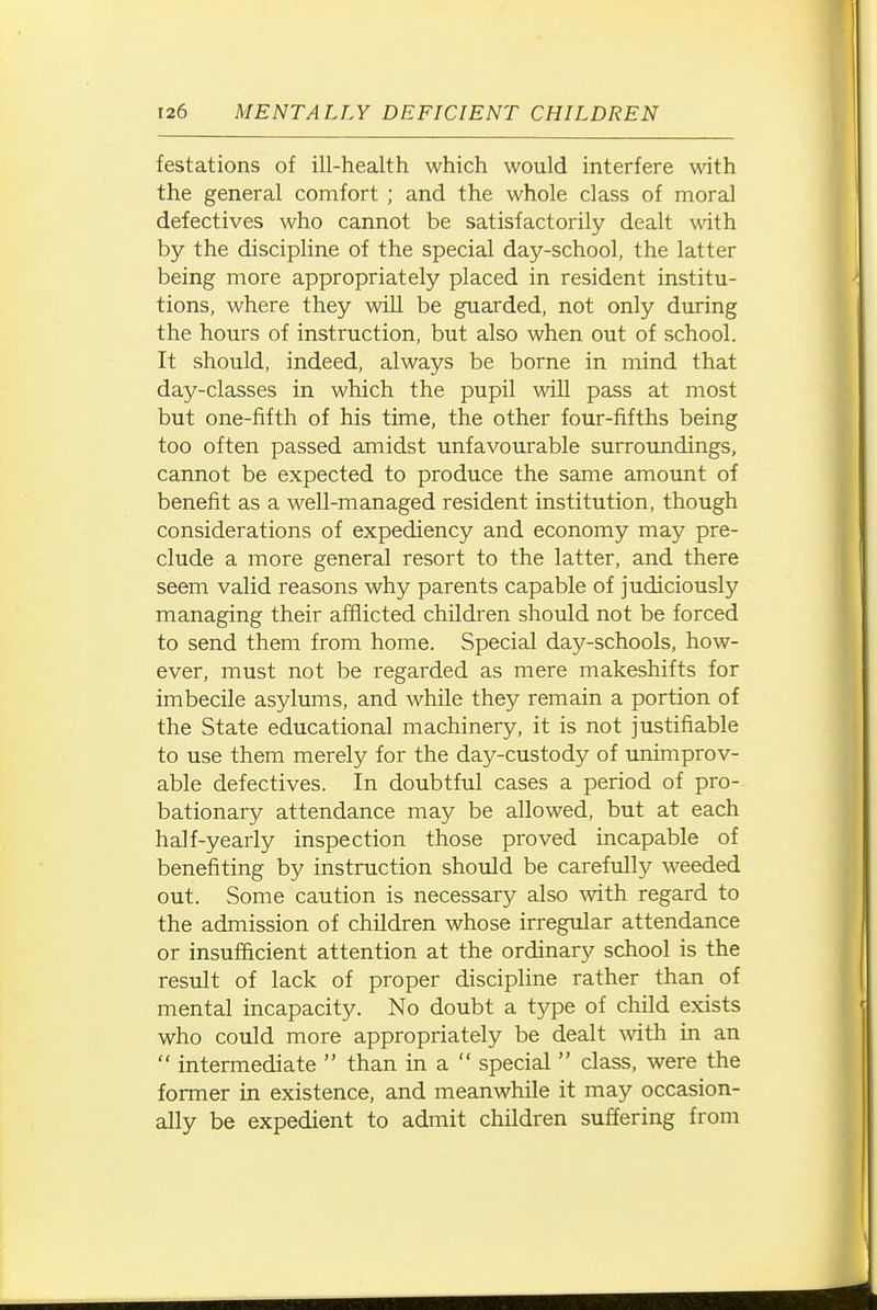 testations of ill-health which would interfere with the general comfort ; and the whole class of moral defectives who cannot be satisfactorily dealt with by the discipline of the special day-school, the latter being more appropriately placed in resident institu- tions, where they will be guarded, not only during the hours of instruction, but also when out of school. It should, indeed, always be borne in mind that day-classes in which the pupil will pass at most but one-fifth of his time, the other four-fifths being too often passed amidst unfavourable surroundings, cannot be expected to produce the same amount of benefit as a well-managed resident institution, though considerations of expediency and economy may pre- clude a more general resort to the latter, and there seem valid reasons why parents capable of judiciously managing their afflicted children should not be forced to send them from home. Special day-schools, how- ever, must not be regarded as mere makeshifts for imbecile asylums, and while they remain a portion of the State educational machinery, it is not justifiable to use them merely for the day-custody of unimprov- able defectives. In doubtful cases a period of pro- bationary attendance may be allowed, but at each half-yearly inspection those proved incapable of benefiting by instruction should be carefully weeded out. Some caution is necessary also ^vith regard to the admission of children whose irregular attendance or insufficient attention at the ordinary school is the result of lack of proper discipline rather than of mental incapacity. No doubt a type of child exists who could more appropriately be dealt ^vith in an  intermediate  than in a  special  class, were the former in existence, and meanwhile it may occasion- ally be expedient to admit children suffering from