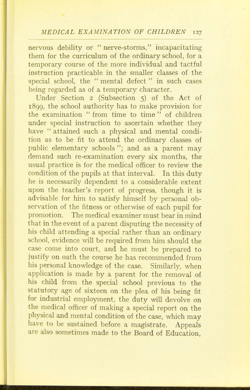 nervous debility or  nerve-storms, incapacitating them for the curriculum of the ordinary school, for a temporary course of the more individual and tactful instruction practicable in the smaller classes of the special school, the  mental defect  in such cases being regarded as of a temporary character. Under Section 2 (Subsection 5) of the Act of 1899, the school authority has to make provision for the examination  from time to time  of children under special instruction to ascertain whether they have  attained such a physical and mental condi- tion as to be fit to attend the ordinary classes of public elementary schools ; and as a parent may demand such re-examination every six months, the usual practice is for the medical officer to review the condition of the pupils at that interval. In this duty he is necessarily dependent to a considerable extent upon the teacher's report of progress, though it is advisable for him to satisfy himself by personal ob- servation of the fitness or otherwise of each pupil for promotion. The medical examiner must bear in mind that in the event of a parent disputing the necessity of his child attending a special rather than an ordinary school, evidence will be required from him should the case come into court, and he must be prepared to justify on oath the course he has recommended from his personal knowledge of the case. Similarly, when application is made by a parent for the removal of his child from the special school previous to the statutory age of sixteen on the plea of his being fit for industrial employment, the duty will devolve on the medical officer of making a special report on the physical and mental condition of the case, which may have to be sustained before a magistrate. Appeals are also sometimes made to the Board of Education,