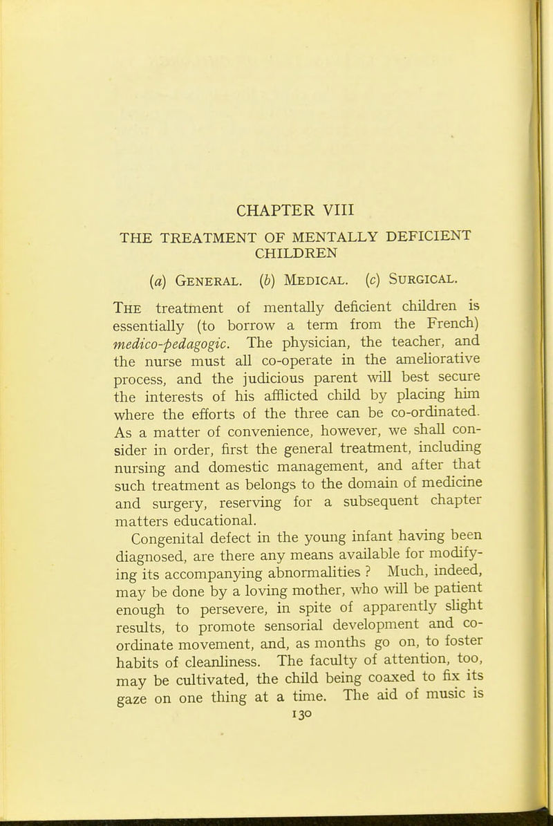 CHAPTER VIII THE TREATMENT OF MENTALLY DEFICIENT CHILDREN (a) General. (&) Medical, (c) Surgical. The treatment of mentally deficient children is essentially (to borrow a term from the French) medico-pedagogic. The physician, the teacher, and the nurse must all co-operate in the ameUorative process, and the judicious parent ^^^ll best secure the interests of his afflicted child by placing him where the efforts of the three can be co-ordinated. As a matter of convenience, however, we shaU con- sider in order, first the general treatment, including nursing and domestic management, and after that such treatment as belongs to the domain of medicine and surgery, reserving for a subsequent chapter matters educational. Congenital defect in the young infant having been diagnosed, are there any means available for modify- ing its accompanying abnormalities ? Much, indeed, may be done by a loving mother, who will be patient enough to persevere, in spite of apparently slight results, to promote sensorial development and co- ordinate movement, and, as months go on, to foster habits of cleanliness. The faculty of attention, too, may be cultivated, the child being coaxed to fix its gaze on one thing at a time. The aid of music is