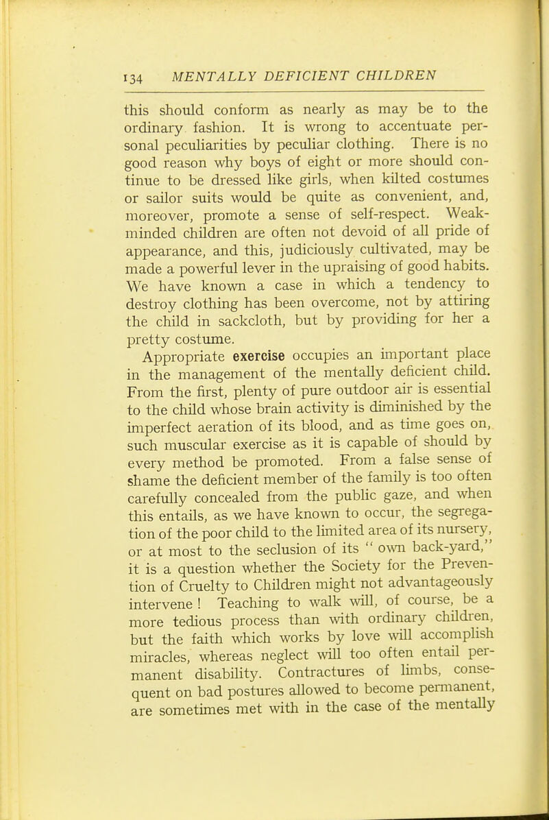 this should conform as nearly as may be to the ordinary fashion. It is wrong to accentuate per- sonal peculiarities by peculiar clothing. There is no good reason why boys of eight or more should con- tinue to be dressed like girls, when kilted costumes or sailor suits would be quite as convenient, and, moreover, promote a sense of self-respect. Weak- minded children are often not devoid of all pride of appearance, and this, judiciously cultivated, may be made a powerful lever in the upraising of good habits. We have known a case in which a tendency to destroy clothing has been overcome, not by attiring the child in sackcloth, but by providing for her a pretty costume. Appropriate exercise occupies an important place in the management of the mentally deficient child. From the first, plenty of pure outdoor air is essential to the child whose brain activity is diminished by the imperfect aeration of its blood, and as time goes on, such muscular exercise as it is capable of should by every method be promoted. From a false sense of shame the deficient member of the family is too often carefully concealed from the public gaze, and when this entails, as we have known to occur, the segrega- tion of the poor child to the limited area of its nursery, or at most to the seclusion of its  own back-yard, it is a question whether the Society for the Preven- tion of Cruelty to Children might not advantageously intervene ! Teaching to walk will, of course, be a more tedious process than with ordinary children, but the faith which works by love \vill accomplish miracles, whereas neglect will too often entail per- manent disability. Contractures of limbs, conse- quent on bad postures allowed to become pemianent, are sometimes met with in the case of the mentaUy