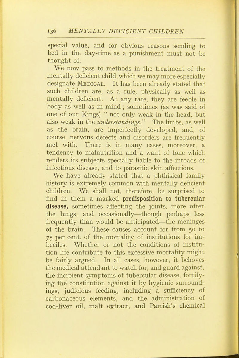 special value, and for obvious reasons sending to bed in the day-time as a punishment must not be thought of. We now pass to methods in the treatment of the mentally deficient child, which we may more especially designate Medical. It has been already stated that such children are, as a rule, physically as well as mentally deficient. At any rate, they are feeble in body as well as in mind ; sometimes (as was said of one of our Kings)  not only M^eak in the head, but also weak in the understandings. The limbs, as well as the brain, are imperfectly developed, and, of course, nervous defects and disorders are frequently met with. There is in many cases, moreover, a tendency to malnutrition and a want of tone which renders its subjects specially liable to the inroads of infectious disease, and to parasitic skin affections. We have already stated that a phthisical family history is extremely common with mentally deficient children. We shall not, therefore, be surprised to find in them a marked predisposition to tubercular disease, sometimes affecting the joints, more often the lungs, and occasionally—though perhaps less frequently than would be anticipated—the meninges of the brain. These causes account for from 50 to 75 per cent, of the mortality of institutions for im- beciles. Whether or not the conditions of institu- tion life contribute to this excessive mortality might be fairly argued. In all cases, however, it behoves the medical attendant to watch for, and guard against, the incipient symptoms of tubercular disease, fortify- ing the constitution against it by hygienic surround- ings, judicious feeding, including a sufficiency of carbonaceous elements, and the administration of cod-liver oil, malt extract, and Parrish's chemical