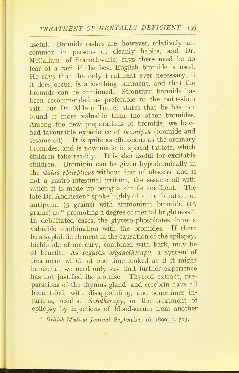 useful. Bromide rashes are, however, relatively un- common in persons oi cleanly habits, and Dr. McCalltmi, of Starnthwaite, says there need be no fear of a rash if the best English bromide is used. He says that the only treatment ever necessary, if it does occur, is a soothing ointment, and that the bromide can be continued. Strontium bromide has been recommended as preferable to the potassium salt, but Dr. Aldren Turner states that he has not found it more valuable than the other bromides. Among the new preparations of bromide, we have had favourable experience of bromipin (bromide and sesame oil). It is quite as efficacious as the ordinary bromides, and is now made in special tablets, which children take readily. It is also useful for excitable children. Bromipin can be given hypodermically in the status epilepticus without fear of abscess, and is not a gastro-intestinal irritant, the sesame oil with which it is made up being a simple emollient. The late Dr. Andriezen* spoke highly of a combination of antipyrin (5 grains) with ammonium bromide (15 grains) as  promoting a degree of mental brightness. In debilitated cases, the glycero-phosphates form a valuable combination with the bromides. If there be a syphilitic element in the causation of the epilepsy, bichloride of mercury, combined with bark, may be of benefit. As regards organotherapy, a system of treatment which at one time looked as if it might be useful, we need only say that further experience has not justified its promise. Thyroid extract, pre- parations of the thymus gland, and cerebrin have all been tried, with disappointing, and sometimes in- jurious, results. Serotherapy, or the treatment of epilepsy by injections of blood-serimi from another * British Medical Journal, September 16, 1899, p. 713.