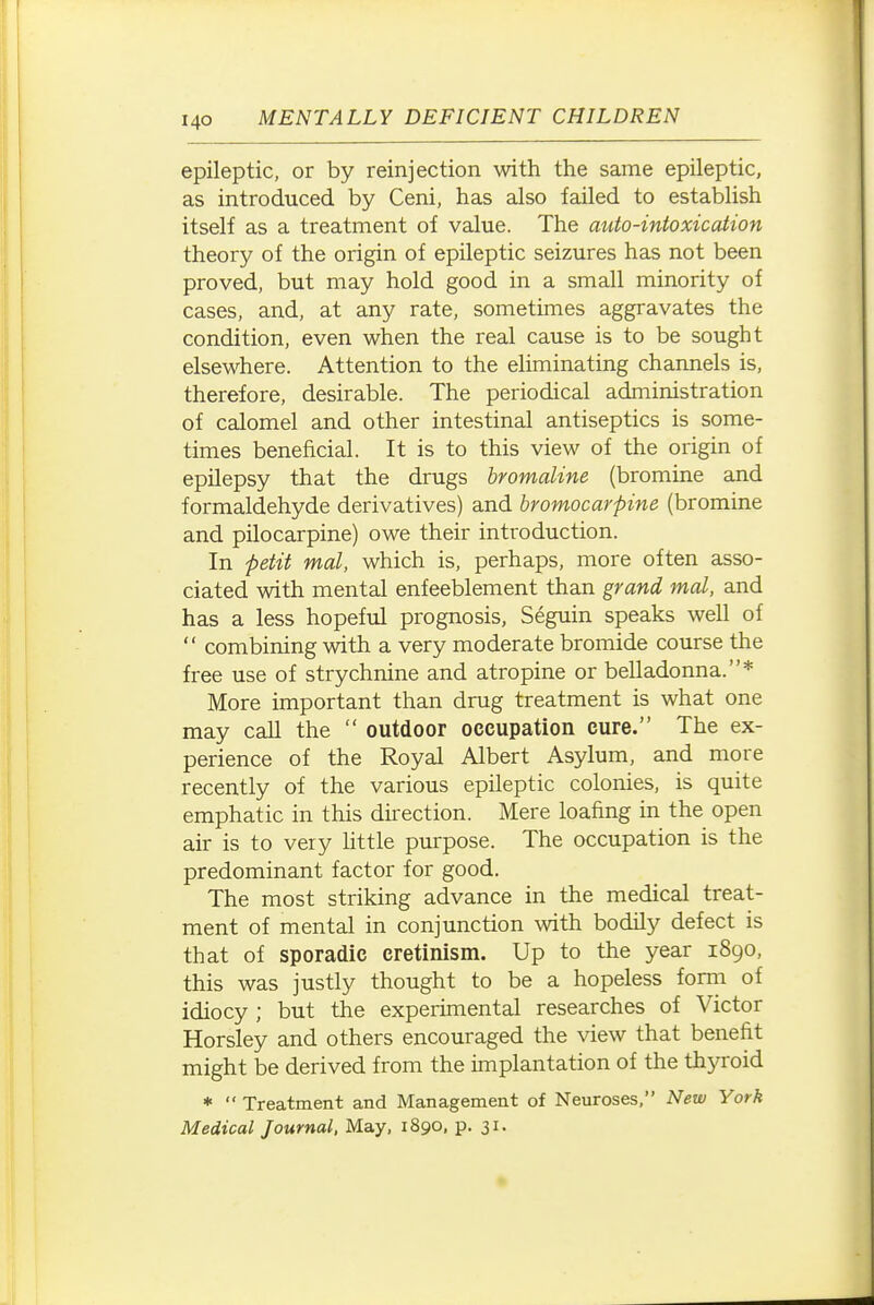 epileptic, or by reinjection with the same epileptic, as introduced by Ceni, has also failed to establish itself as a treatment of value. The auto-intoxication theory of the origin of epileptic seizures has not been proved, but may hold good in a small minority of cases, and, at any rate, sometimes aggravates the condition, even when the real cause is to be sought elsewhere. Attention to the eliminating channels is, therefore, desirable. The periodical administration of calomel and other intestinal antiseptics is some- times beneficial. It is to this view of the origin of epilepsy that the drugs hromaline (bromine and formaldehyde derivatives) and bromocarpine (bromine and pilocarpine) owe their introduction. In petit mal, which is, perhaps, more often asso- ciated with mental enfeeblement than grand mal, and has a less hopeful prognosis, Seguin speaks well of  combining with a very moderate bromide course the free use of strychnine and atropine or belladonna.* More important than drug treatment is what one may call the  outdoor occupation cure. The ex- perience of the Royal Albert Asylum, and more recently of the various epileptic colonies, is quite emphatic in this direction. Mere loafing in the open air is to very little purpose. The occupation is the predominant factor for good. The most striking advance in the medical treat- ment of mental in conjunction with bodily defect is that of sporadic cretinism. Up to the year 1890, this was justly thought to be a hopeless fonn of idiocy ; but the experimental researches of Victor Horsley and others encouraged the view that benefit might be derived from the implantation of the thyroid *  Treatment and Management of Neuroses, New York Medical Journal, May, 1890, p. 31-