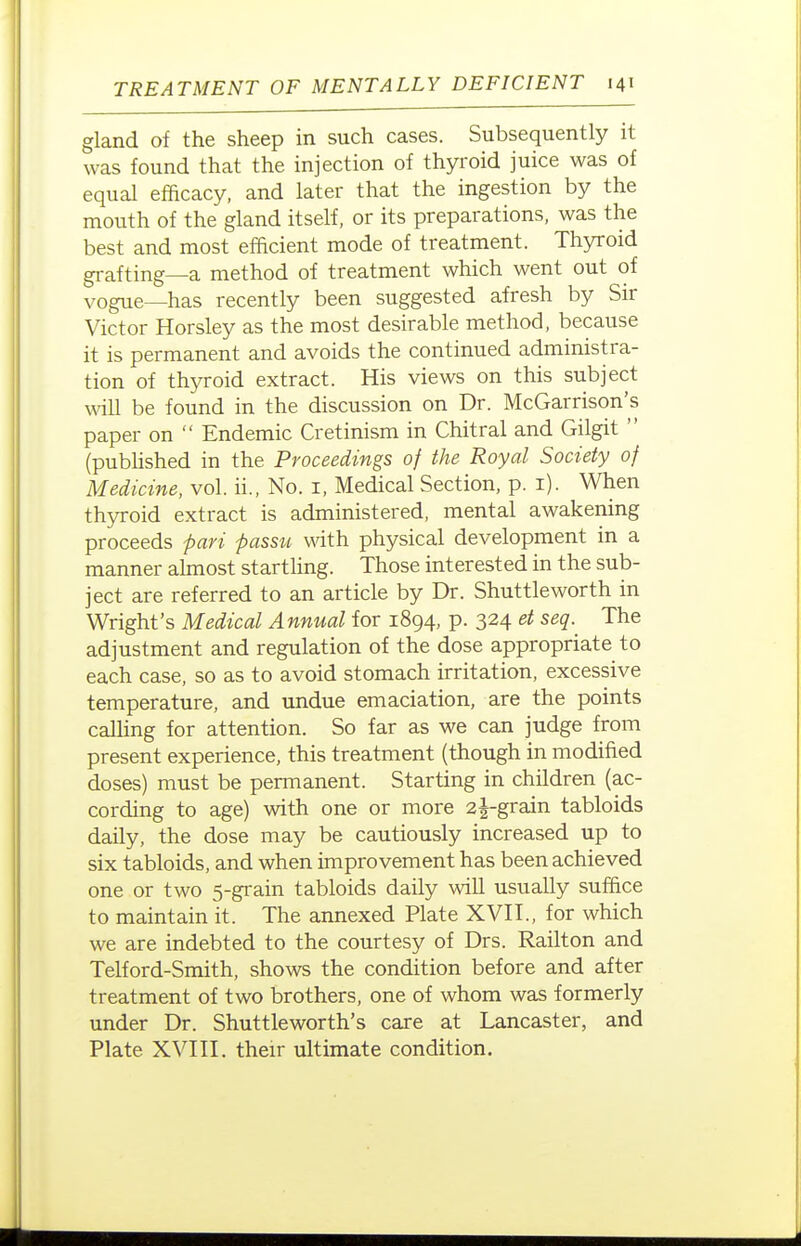 gland of the sheep in such cases. Subsequently it was found that the injection of thyroid juice was of equal efficacy, and later that the ingestion by the mouth of the gland itself, or its preparations, was the best and most efficient mode of treatment. Thyroid gi-afting—a method of treatment which went out of vogue—has recently been suggested afresh by Sir Victor Horsley as the most desirable method, because it is permanent and avoids the continued administra- tion of thyroid extract. His views on this subject wnll be found in the discussion on Dr. McGarrison's paper on  Endemic Cretinism in Chitral and Gilgit  (pubhshed in the Proceedings of the Royal Society of Medicine, vol. ii.. No. i. Medical Section, p. i). When thyroid extract is administered, mental awakening proceeds pari passu with physical development in a manner almost startling. Those interested in the sub- ject are referred to an article by Dr. Shuttle worth in Wright's Medical Annual for 1894, p. 324 et seq. The adjustment and regulation of the dose appropriate to each case, so as to avoid stomach irritation, excessive temperature, and undue emaciation, are the points calling for attention. So far as we can judge from present experience, this treatment (though in modified doses) must be permanent. Starting in children (ac- cording to age) with one or more 2j-grain tabloids daily, the dose may be cautiously increased up to six tabloids, and when improvement has been achieved one or two 5-grain tabloids daily will usually suffice to maintain it. The annexed Plate XVII., for which we are indebted to the courtesy of Drs. Railton and Telford-Smith, shows the condition before and after treatment of two brothers, one of whom was formerly under Dr. Shuttleworth's care at Lancaster, and Plate XVIII. their ultimate condition.