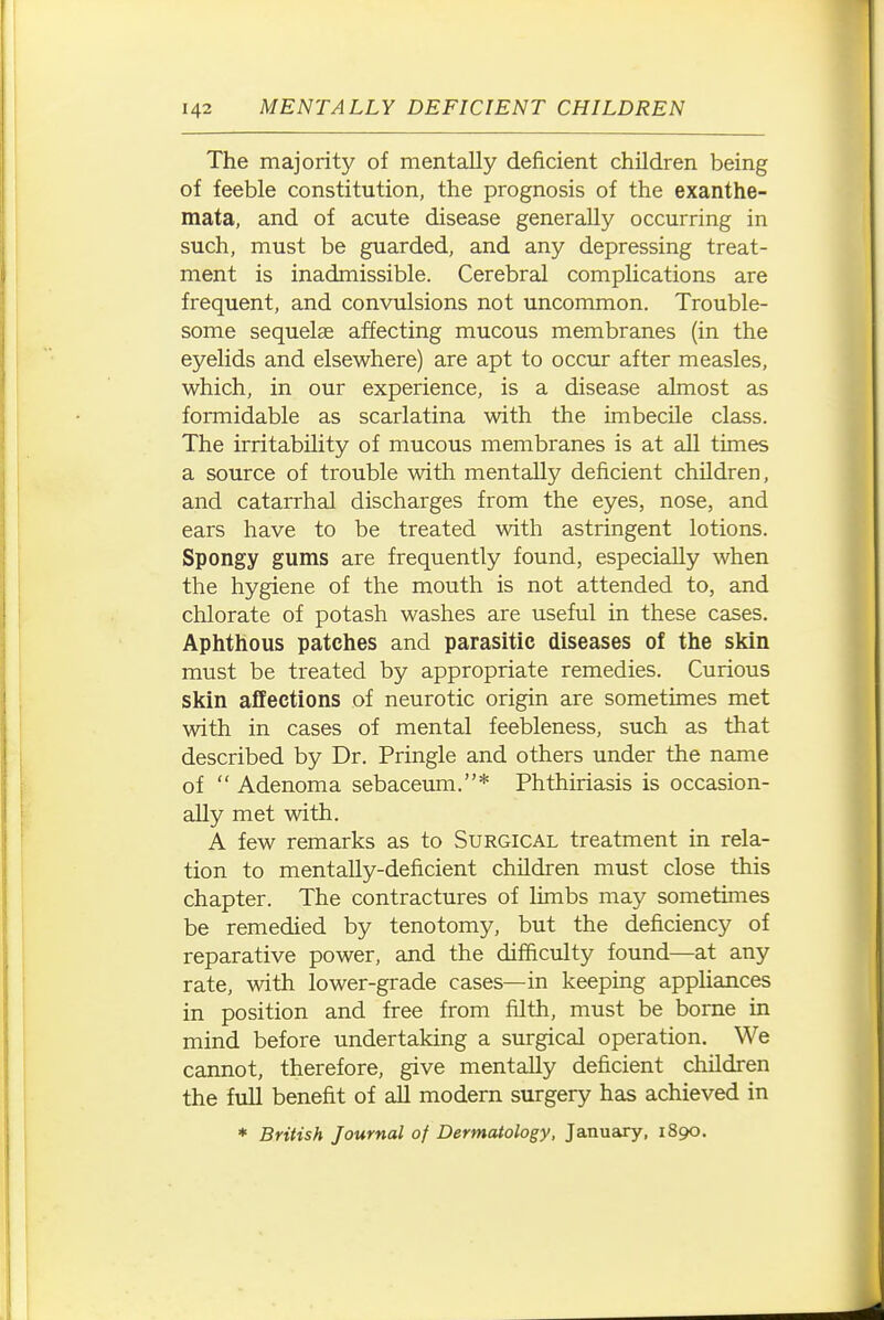 The majority of mentally deficient children being of feeble constitution, the prognosis of the exanthe- mata, and of acute disease generally occurring in such, must be guarded, and any depressing treat- ment is inadmissible. Cerebral complications are frequent, and convulsions not uncommon. Trouble- some sequelae affecting mucous membranes (in the eyelids and elsewhere) are apt to occur after measles, which, in our experience, is a disease almost as formidable as scarlatina with the imbecile class. The irritability of mucous membranes is at all times a source of trouble with mentally deficient children, and catarrhal discharges from the eyes, nose, and ears have to be treated with astringent lotions. Spongy gums are frequently found, especially when the hygiene of the mouth is not attended to, and chlorate of potash washes are useful in these cases. Aphthous patches and parasitic diseases of the skin must be treated by appropriate remedies. Curious skin affections of neurotic origin are sometimes met with in cases of mental feebleness, such as that described by Dr. Pringle and others under the name of  Adenoma sebaceum.* Phthiriasis is occasion- ally met with. A few remarks as to Surgical treatment in rela- tion to mentally-deficient children must close this chapter. The contractures of limbs may sometimes be remedied by tenotomy, but the deficiency of reparative power, and the difficulty found—at any rate, with lower-grade cases—in keeping appliances in position and free from filth, must be borne in mind before undertaking a surgical operation. We cannot, therefore, give mentally deficient children the full benefit of all modern surgery has achieved in * British Journal of Dermatology, January, 1890.