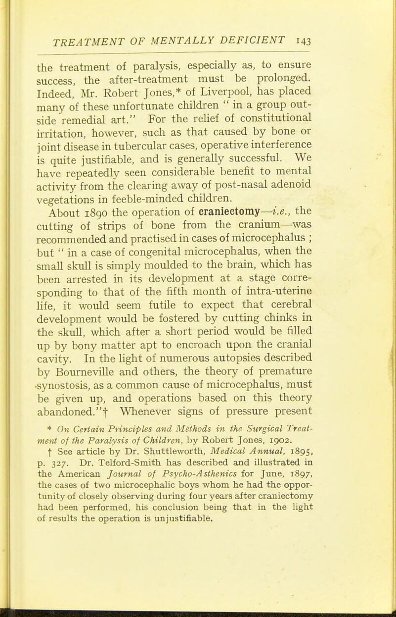 the treatment of paralysis, especially as, to ensure success, the after-treatment must be prolonged. Indeed, Mr. Robert Jones,* of Liverpool, has placed many of these unfortunate children  in a group out- side remedial art. For the relief of constitutional irritation, however, such as that caused by bone or joint disease in tubercular cases, operative interference is quite justifiable, and is generally successful. We have repeatedly seen considerable benefit to mental activity from the clearing away of post-nasal adenoid vegetations in feeble-minded children. About 1890 the operation of craniectomy—i.e., the cutting of strips of bone from the cranium—was recommended and practised in cases of microcephalus ; but  in a case of congenital microcephalus, when the small skull is simply moulded to the brain, which has been arrested in its development at a stage corre- sponding to that of the fifth month of intra-uterine life, it would seem futile to expect that cerebral development would be fostered by cutting chinks in the skull, which after a short period would be filled up by bony matter apt to encroach upon the cranial cavity. In the light of numerous autopsies described by Bourneville and others, the theory of premature •synostosis, as a common cause of microcephalus, must be given up, and operations based on this theory abandoned.! Whenever signs of pressure present * On Certain Principles and Methods in the Surgical Treat- ment of the Paralysis of Children, by Robert Jones, 1902. f See article by Dr. Shuttleworth, Medical Annual, 1895, p. 327. Dr. Telford-Smith has described and illustrated in the American Journal of Psycho-A sthenics for June, 1897, the cases of two microcephalic boys whom he had the oppor- tunity of closely observing during four years after craniectomy had been performed, his conclusion being that in the light of results the operation is unjustifiable.