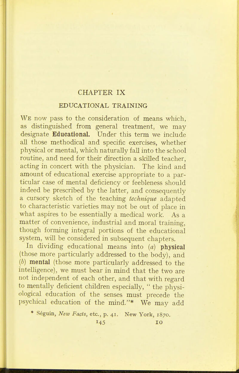 CHAPTER IX EDUCATIONAL TRAINING We now pass to the consideration of means which, as distinguished from general treatment, we may- designate Educational. Under this term we include aU those methodical and specific exercises, whether physical or mental, which naturally fall into the school routine, and need for their direction a skiUed teacher, acting in concert with the physician. The kind and amount of educational exercise appropriate to a par- ticular case of mental deficiency or feebleness should indeed be prescribed by the latter, and consequently a cursory sketch of the teaching technique adapted to characteristic varieties may not be out of place in what aspires to be essentially a medical work. As a matter of convenience, industrial and moral training, though forming integral portions of the educational system, will be considered in subsequent chapters. In dividing educational means into {a) physical (those more particularly addressed to the body), and [b) mental (those more particularly addressed to the intelhgence), we must bear in mind that the two are not independent of each other, and that with regard to mentally deficient children especially,  the physi- ological education of the senses must precede the psychical education of the mind.* We may add * Seguin, New Facts, etc., p. 41. New York, 1870.