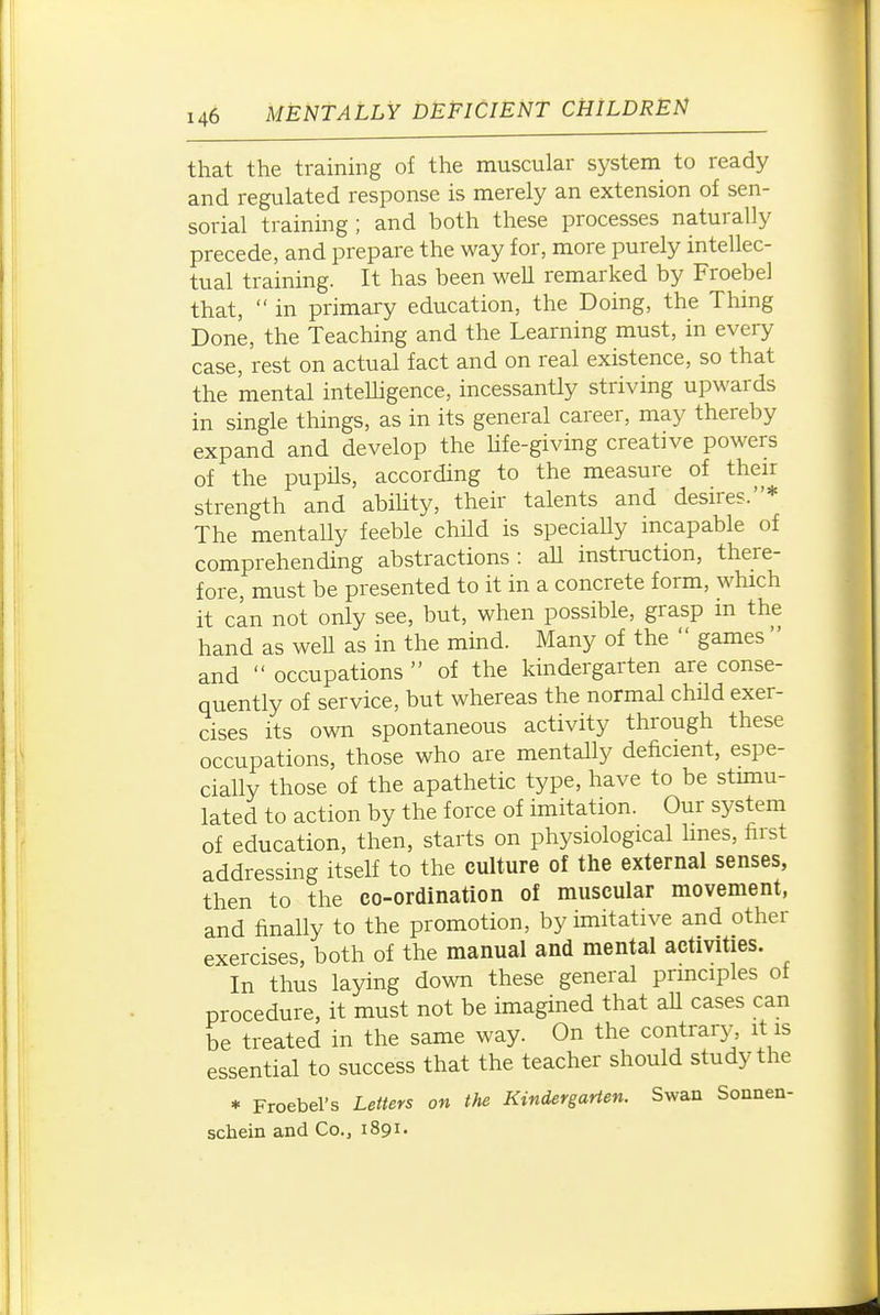 that the training of the muscular system to ready and regulated response is merely an extension of sen- sorial training ; and both these processes naturally precede, and prepare the way for, more purely intellec- tual training. It has been well remarked by Froebel that,  in primary education, the Doing, the Thing Done, the Teaching and the Learning must, in every case, rest on actual fact and on real existence, so that the mental inteUigence, incessantly striving upwards in single things, as in its general career, may thereby expand and develop the Hfe-giving creative powers of the pupils, according to the measure of their strength and abiUty, their talents and desires.* The mentally feeble child is speciaUy incapable of comprehending abstractions: aU instraction, there- fore, must be presented to it in a concrete form, which it can not only see, but, when possible, grasp in the hand as weU as in the mind. Many of the  games  and  occupations  of the kindergarten are conse- quently of service, but whereas the normal child exer- cises its own spontaneous activity through these occupations, those who are mentally deficient, espe- cially those of the apathetic type, have to be stunu- lated to action by the force of imitation. Our system of education, then, starts on physiological lines, first addressing itself to the culture of the external senses, then to the co-ordination of muscular movement, and finally to the promotion, by imitative and other exercises, both of the manual and mental activities. In thus laying down these general principles of procedure, it must not be imagined that aU cases can be treated in the same way. On the contrary, it is essential to success that the teacher should study the * Froebel's Letters on the Kindergarten. Swan Sonnen- schein and Co., 1891.