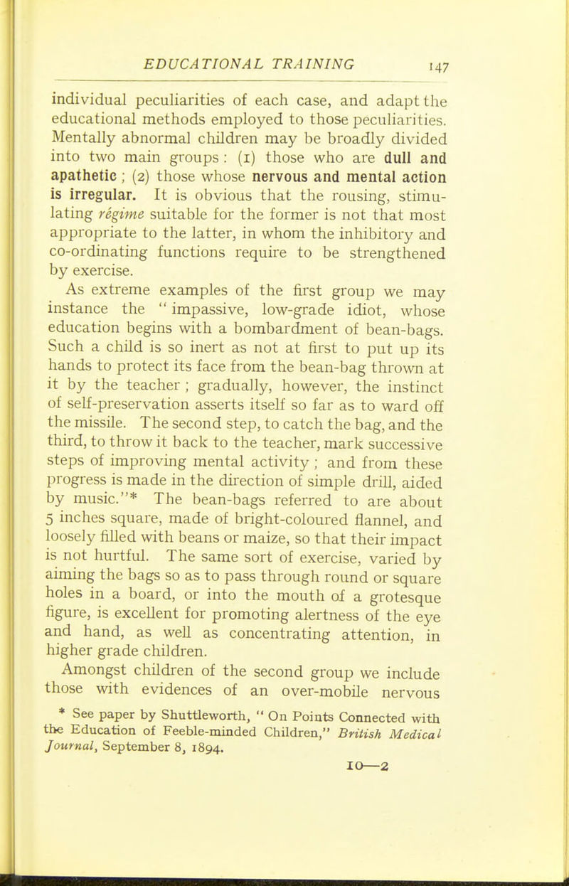 individual peculiarities of each case, and adapt the educational methods employed to those peculiarities. Mentally abnormal children may be broadly divided into two main groups : (i) those who are dull and apathetic; (2) those whose nervous and mental action is irregular. It is obvious that the rousing, stimu- lating regime suitable for the former is not that most appropriate to the latter, in whom the inhibitory and co-ordinating functions require to be strengthened by exercise. As extreme examples of the first group we may instance the  impassive, low-grade idiot, whose education begins with a bombardment of bean-bags. Such a child is so inert as not at first to put up its hands to protect its face from the bean-bag thrown at it by the teacher ; gradually, however, the instinct of self-preservation asserts itself so far as to ward off the missile. The second step, to catch the bag, and the third, to throw it back to the teacher, mark successive steps of improving mental activity ; and from these progress is made in the direction of simple drill, aided by music.* The bean-bags referred to are about 5 inches square, made of bright-coloured flannel, and loosely filled with beans or maize, so that their impact is not hurtful. The same sort of exercise, varied by aiming the bags so as to pass through round or square holes in a board, or into the mouth of a grotesque figure, is excellent for promoting alertness of the eye and hand, as weU as concentrating attention, in higher grade children. Amongst children of the second group we include those with evidences of an over-mobile nervous * See paper by Shuttleworth,  On Points Connected with the Education of Feeble-minded ChUdren, British Medical Journal, September 8, 1894. 10—2
