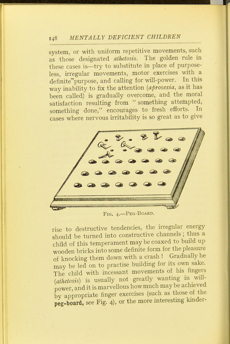 system, or with uniform repetitive movements, such as those designated athetosis. The golden rule in these cases is—try to substitute in place of purpose- less, irregular movements, motor exercises with a definitepurpose, and calling for will-power. In this way inability to fix the attention [aprosexia, as it has been called) is gradually overcome, and the moral satisfaction resulting from  something attempted, something done, encourages to fresh efforts. In cases where nervous irritability is so great as to give Fig. 4.—Peg-Board. rise to destructive tendencies, the irregular energy should be turned into constructive channels; thus a child of this temperament may be coaxed to build up wooden bricks into some definite form for the pleasure of knocking them down with a crash ! GraduaUy he may be led on to practise building for its own sake. The child with incessant movements of his fingers (athetosis) is usually not greatly wanting in will- power and it is marvellous how much may be achieved bv appropriate finger exercises (such as those of the peg-board, see Fig. 4), or the more interestmg kmder- i