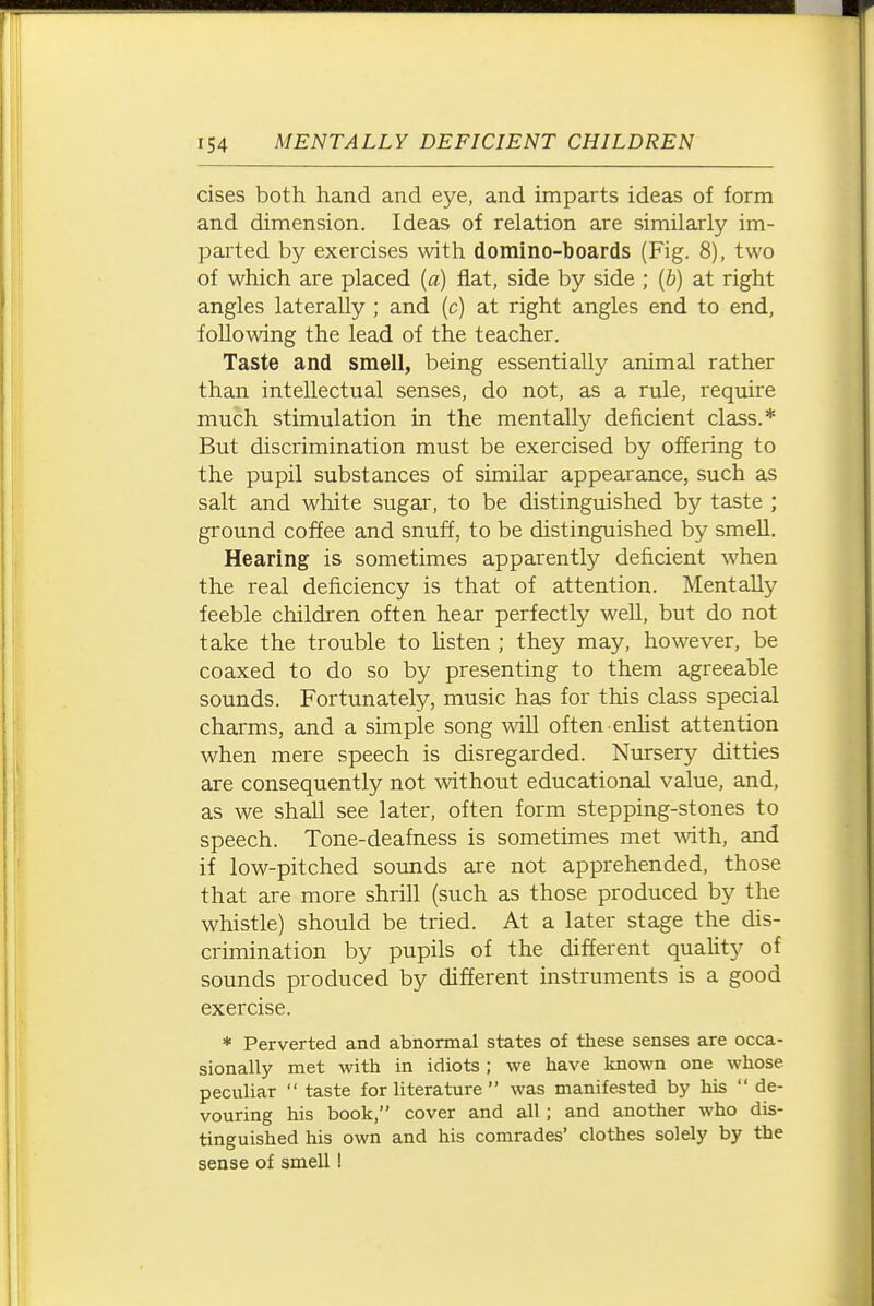 cises both hand and eye, and imparts ideas of form and dimension. Ideas of relation are similarly im- parted by exercises \vith domino-boards (Fig. 8), two of which are placed {a) fiat, side by side ; {b) at right angles laterally ; and (c) at right angles end to end, following the lead of the teacher. Taste and smell, being essentially animal rather than intellectual senses, do not, as a rule, require much stimulation in the mentally deficient class.* But discrimination must be exercised by offering to the pupil substances of similar appearance, such as salt and white sugar, to be distinguished by taste ; ground coffee and snuff, to be distinguished by smell. Hearing is sometimes apparently deficient when the real deficiency is that of attention. Mentally feeble children often hear perfectly well, but do not take the trouble to Usten ; they may, however, be coaxed to do so by presenting to them agreeable sounds. Fortunately, music has for this class special charms, and a simple song will often enlist attention when mere speech is disregarded. Nursery ditties are consequently not without educational value, and, as we shall see later, often form stepping-stones to speech. Tone-deafness is sometimes met with, and if low-pitched sounds are not apprehended, those that are more shrill (such as those produced by the whistle) should be tried. At a later stage the dis- crimination by pupils of the different quaUty of sounds produced by different instruments is a good exercise. * Perverted and abnormal states of these senses are occa- sionally met with in idiots ; we have known one whose peculiar  taste for literature  was manifested by his  de- vouring his book, cover and all; and another who dis- tinguished his own and his comrades' clothes solely by the sense of smell !