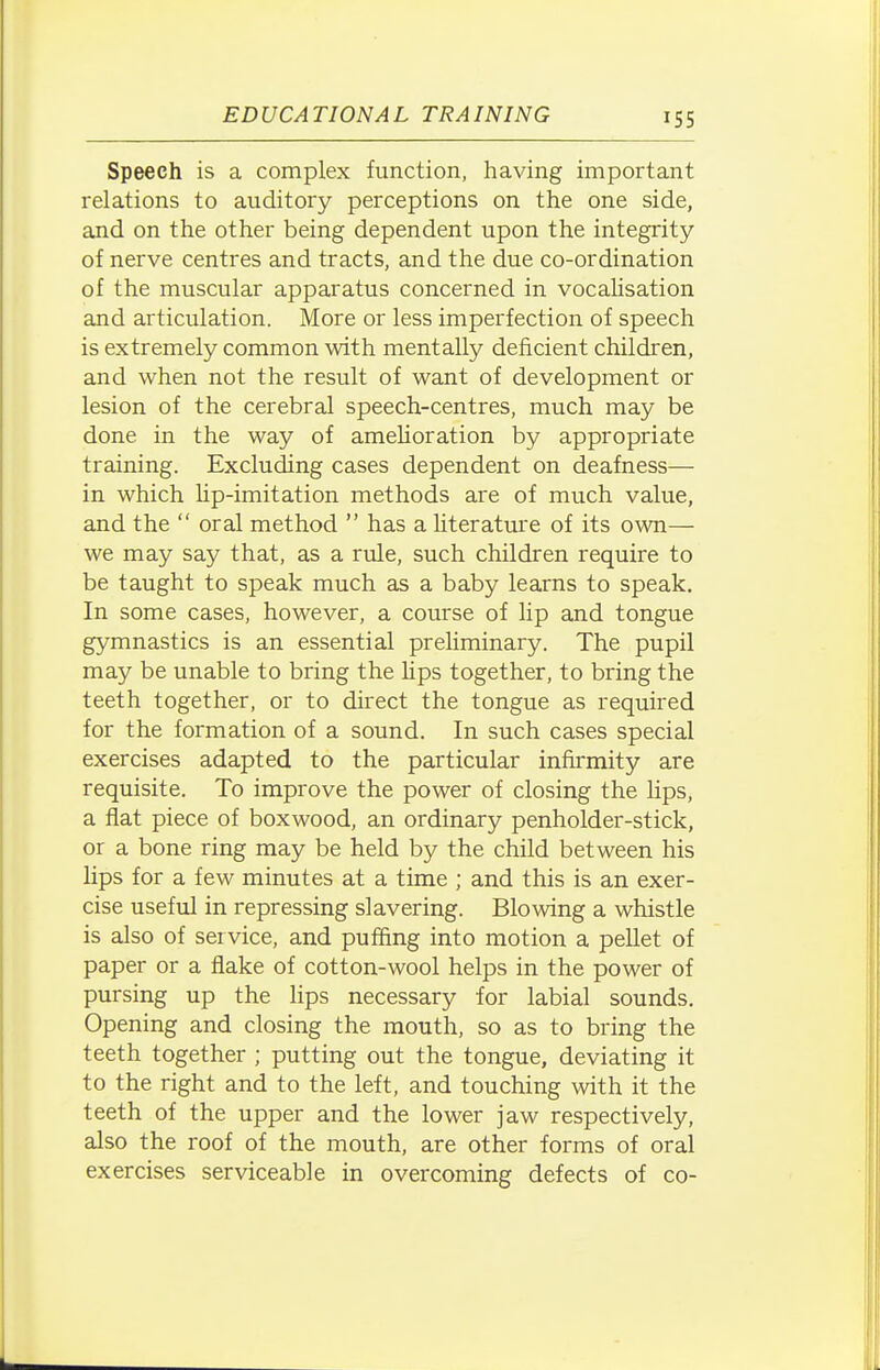 Speech is a complex function, having important relations to auditory perceptions on the one side, and on the other being dependent upon the integrity of nerve centres and tracts, and the due co-ordination of the muscular apparatus concerned in vocalisation and articulation. More or less imperfection of speech is extremely common with mentally deficient children, and when not the result of want of development or lesion of the cerebral speech-centres, much may be done in the way of amehoration by appropriate training. Excluding cases dependent on deafness— in which Hp-imitation methods are of much value, and the  oral method  has a hterature of its own— we may say that, as a rule, such children require to be taught to speak much as a baby learns to speak. In some cases, however, a course of lip and tongue gymnastics is an essential preliminary. The pupil may be unable to bring the hps together, to bring the teeth together, or to direct the tongue as required for the formation of a sound. In such cases special exercises adapted to the particular infirmity are requisite. To improve the power of closing the lips, a fiat piece of boxwood, an ordinary penholder-stick, or a bone ring may be held by the child between his lips for a few minutes at a time ; and this is an exer- cise useful in repressing slavering. Blowing a whistle is also of service, and puffing into motion a pellet of paper or a flake of cotton-wool helps in the power of pursing up the lips necessary for labial sounds. Opening and closing the mouth, so as to bring the teeth together ; putting out the tongue, deviating it to the right and to the left, and touching with it the teeth of the upper and the lower jaw respectively, also the roof of the mouth, are other forms of oral exercises serviceable in overcoming defects of co-
