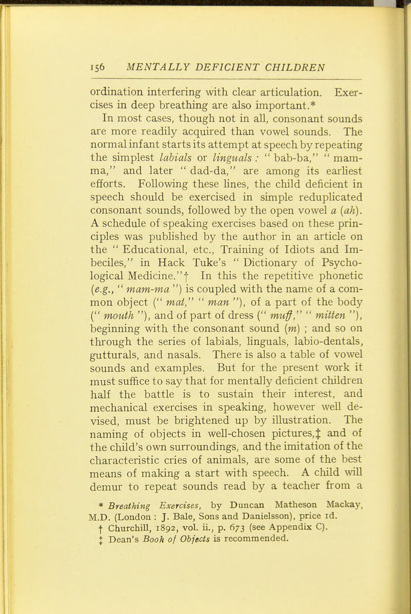 ordination interfering with clear articulation. Exer- cises in deep breathing are also important.* In most cases, though not in all, consonant sounds are more readily acquired than vowel sounds. The normal infant starts its attempt at speech by repeating the simplest labials or Unguals :  bab-ba,  mam- ma, and later  dad-da, are among its earhest efforts. Following these lines, the child deficient in speech should be exercised in simple reduplicated consonant sounds, followed by the open vowel a {ah). A schedule of speaking exercises based on these prin- ciples was published by the author in an article on the  Educational, etc.. Training of Idiots and Im- beciles, in Hack Tuke's  Dictionary of Psycho- logical Medicine.! In this the repetitive phonetic {e.g.,  mam-ma ) is coupled with the name of a com- mon object ( mat,  man ), of a part of the body ( mouth ), and of part of dress ( muff,  mitten ), beginning with the consonant sound (w) ; and so on through the series of labials, hnguals, labio-dentals, gutturals, and nasals. There is also a table of vowel sounds and examples. But for the present work it must suffice to say that for mentally deficient children half the battle is to sustain their interest, and mechanical exercises in speaking, however well de- vised, must be brightened up by illustration. The naming of objects in well-chosen pictures,J and of the child's own surroundings, and the imitation of the characteristic cries of animals, are some of the best means of making a start with speech. A child will demur to repeat sounds read by a teacher from a * Breathing Exercises, by Duncan Matheson Mackay, M.D. (London : J. Bale, Sons and Danielsson), price id. t Churchill, 1892, vol. ii., p. 673 (see Appendix C). X Dean's Book of Objects is recommended.