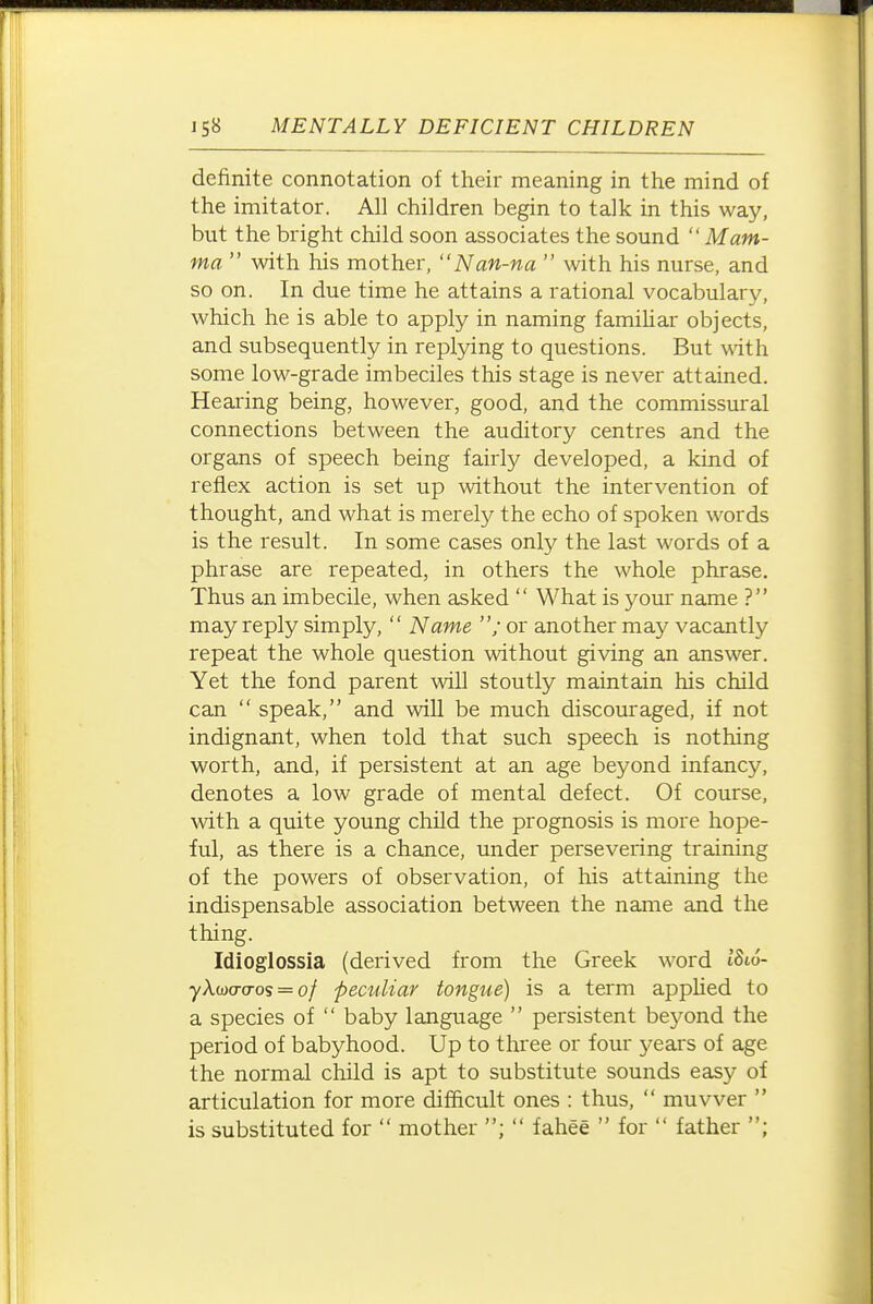 definite connotation of their meaning in the mind of the imitator. All children begin to talk in this way, but the bright child soon associates the sound  Mam- ma  with his mother, Nan-na  with his nurse, and so on. In due time he attains a rational vocabulary, which he is able to apply in naming famihar objects, and subsequently in replying to questions. But with some low-grade imbeciles this stage is never attained. Hearing being, however, good, and the commissural connections between the auditory centres and the organs of speech being fairly developed, a kind of reflex action is set up without the intervention of thought, and what is merel}^ the echo of spoken words is the result. In some cases only the last words of a phrase are repeated, in others the whole phrase. Thus an imbecile, when asked  What is your name ? may reply simply,  Name ; or another ma.y vacantly repeat the whole question without giving an answer. Yet the fond parent will stoutly maintain his child can  speak, and wiU be much discouraged, if not indignant, when told that such speech is nothing worth, and, if persistent at an age beyond infancy, denotes a low grade of mental defect. Of course, with a quite young child the prognosis is more hope- ful, as there is a chance, under persevering training of the powers of observation, of his attaining the indispensable association between the name and the thing. Idioglossia (derived from the Greek word 1816- yX(D(j-(Tos = of peculiar tongue) is a term applied to a species of  baby language  persistent beyond the period of babyhood. Up to three or four 3;'ears of age the normal child is apt to substitute sounds easy of articulation for more difficult ones : thus,  muvver  is substituted for  mother ;  fahee  for  father ;