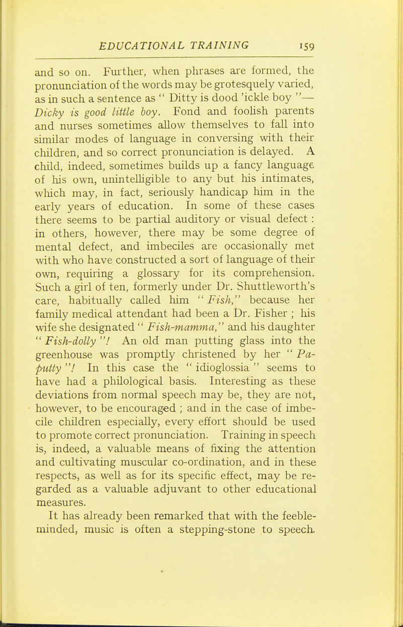 and so on. Further, when phrases are formed, the pronunciation of the words may be grotesquely varied, as in such a sentence as  Ditty is dood 'ickle boy — Dicky is good little boy. Fond and foolish parents and nurses sometimes allow themselves to fall into similar modes of language in conversing with their children, and so correct pronunciation is delayed. A child, indeed, sometimes builds up a fancy language of his own, uninteUigible to any but his intimates, which may, in fact, seriously handicap him in the early years of education. In some of these cases there seems to be partial auditory or visual defect: in others, however, there may be some degree of mental defect, and imbeciles are occasionally met with who have constructed a sort of language of their own, requiring a glossary for its comprehension. Such a girl of ten, formerly under Dr. Shuttleworth's care, habitually called him  Fish, because her family medical attendant had been a Dr. Fisher ; his wife she designated  Fish-mamma, and his daughter  Fish-dolly I An old man putting glass into the greenhouse was promptly christened by her  Pa- putty ! In this case the  idioglossia  seems to have had a philological basis. Interesting as these deviations from normal speech may be, they are not, however, to be encouraged ; and in the case of imbe- cile children especially, every effort should be used to promote correct pronunciation. Training in speech is, indeed, a valuable means of fixing the attention and cultivating muscular co-ordination, and in these respects, as well as for its specific effect, may be re- garded as a valuable adjuvant to other educational measures. It has already been remarked that with the feeble- minded, music is often a stepping-stone to speech.
