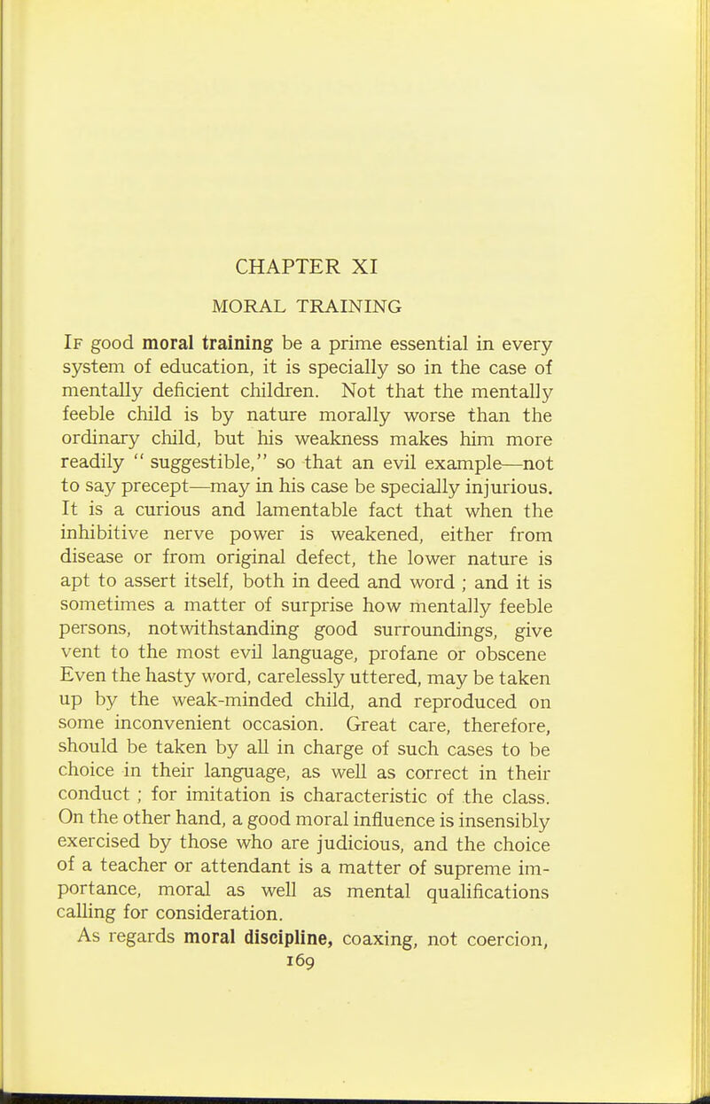 MORAL TRAINING If good moral training be a prime essential in every system of education, it is specially so in the case of mentally deficient children. Not that the mentally feeble child is by nature morally worse than the ordinary child, but his weakness makes him more readily  suggestible, so that an evil example—not to say precept—may in his case be specially injurious. It is a curious and lamentable fact that when the inhibitive nerve power is weakened, either from disease or from original defect, the lower nature is apt to assert itself, both in deed and word ; and it is sometimes a matter of surprise how mentally feeble persons, notwithstanding good surroundings, give vent to the most evil language, profane or obscene Even the hasty word, carelessly uttered, may be taken up by the weak-minded child, and reproduced on some inconvenient occasion. Great care, therefore, should be taken by all in charge of such cases to be choice in their language, as well as correct in their conduct ; for imitation is characteristic of the class. On the other hand, a good moral influence is insensibly exercised by those who are judicious, and the choice of a teacher or attendant is a matter of supreme im- portance, moral as well as mental qualifications calling for consideration. As regards moral discipline, coaxing, not coercion,