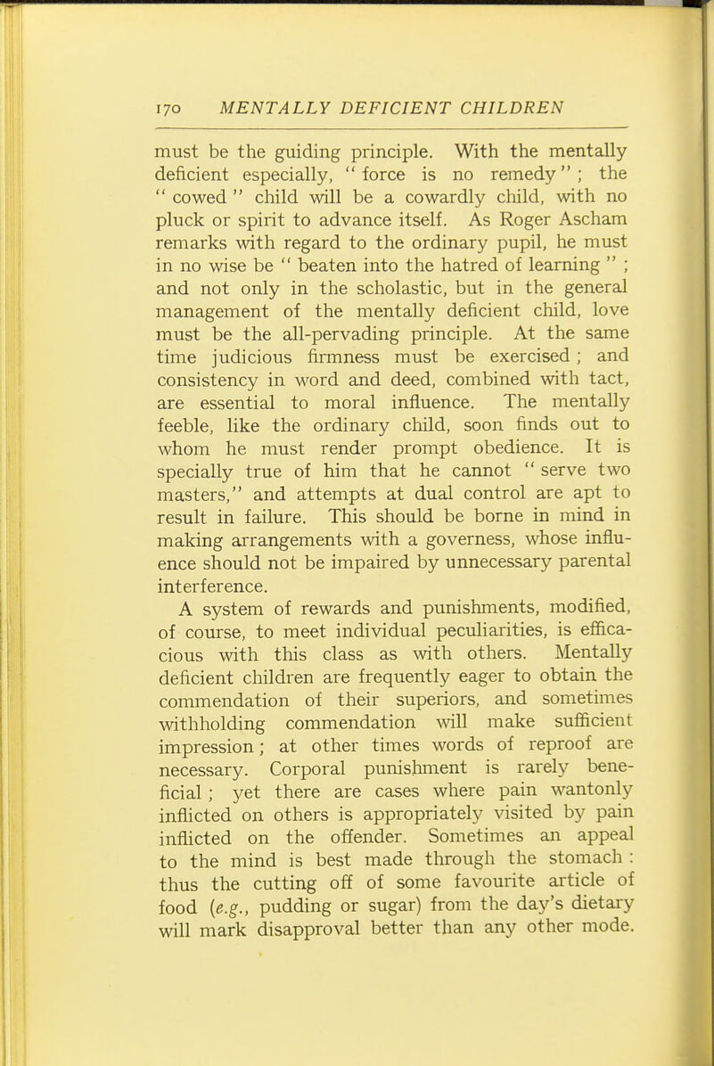 must be the guiding principle. With the mentally deficient especially, force is no remedy; the  cowed  child will be a cowardly child, with no pluck or spirit to advance itself. As Roger Ascham remarks with regard to the ordinary pupil, he must in no wise be  beaten into the hatred of learning  ; and not only in the scholastic, but in the general management of the mentally deficient child, love must be the all-pervading principle. At the same time judicious firmness must be exercised; and consistency in word and deed, combined with tact, are essential to moral influence. The mentally feeble, like the ordinary child, soon finds out to whom he must render prompt obedience. It is specially true of him that he cannot  serve two masters, and attempts at dual control are apt to result in failure. This should be borne in mind in making arrangements with a governess, whose influ- ence should not be impaired by unnecessary parental interference. A system of rewards and punishments, modified, of course, to meet individual peculiarities, is effica- cious with this class as ^vith others. Mentally deficient children are frequently eager to obtain the commendation of their superiors, and sometimes withholding commendation will make sufiicient impression; at other times words of reproof are necessary. Corporal punishment is rarely bene- ficial ; yet there are cases where pain wantonly inflicted on others is appropriately visited by pain inflicted on the offender. Sometimes an appeal to the mind is best made through the stomach : thus the cutting off of some favourite article of food {e.g., pudding or sugar) from the day's dietary will mark disapproval better than any other mode.