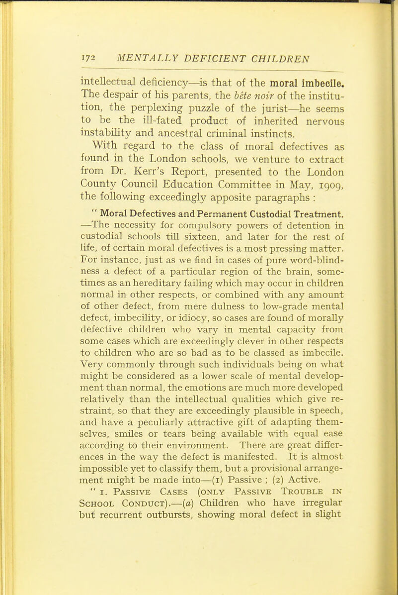 intellectual deficiency—is that of the moral imbecile. The despair of his parents, the bete noir of the institu- tion, the perplexing puzzle of the jurist—he seems to be the ill-fated product of inherited nervous instabiUty and ancestral criminal instincts. With regard to the class of moral defectives as found in the London schools, we venture to extract from Dr. Kerr's Report, presented to the London County Council Education Committee in May, igog, the following exceedingly apposite paragraphs :  Moral Defectives and Permanent Custodial Treatment. —^The necessity for compulsory powers of detention in custodial schools till sixteen, and later for the rest of life, of certain moral defectives is a most pressing matter. For instance, just as we find in cases of pure word-blind- ness a defect of a particular region of the brain, some- times as an hereditary failing which may occur in children normal in other respects, or combined with any amount of other defect, from mere dulness to low-grade mental defect, imbecility, or idiocy, so cases are found of morally defective children who vary in mental capacity from some cases which are exceedingly clever in other respects to children who are so bad as to be classed as imbecile. Very commonly through such individuals being on what might be considered as a lower scale of mental develop- ment than normal, the emotions are much more developed relatively than the intellectual qualities which give re- straint, so that they are exceedingly plausible in speech, and have a peculiarly attractive gift of adapting them- selves, smiles or tears being available with equal ease according to their environment. There are great differ- ences in the way the defect is manifested. It is almost impossible yet to classify them, but a provisional arrange- ment might be made into—(i) Passive ; (2) Active.  I. Passive Cases (only Passive Trouble in School Conduct).—(a) Children who have irregular but recurrent outbursts, showing moral defect in slight