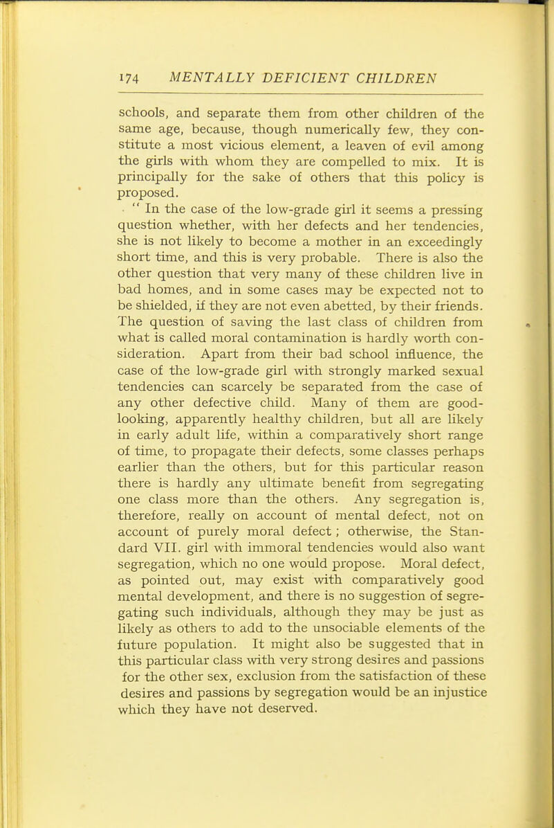schools, and separate them from, other children of the same age, because, though numerically few, they con- stitute a most vicious element, a leaven of evil among the girls with whom they are compelled to mix. It is principally for the sake of others that this poUcy is proposed. In the case of the low-grade girl it seems a pressing question whether, with her defects and her tendencies, she is not likely to become a mother in an exceedingly short time, and this is very probable. There is also the other question that very many of these children live in bad homes, and in some cases may be expected not to be shielded, if they are not even abetted, by their friends. The question of saving the last class of children from what is called moral contamination is hardly worth con- sideration. Apart from their bad school influence, the case of the low-grade girl with strongly marked sexual tendencies can scarcely be separated from the case of any other defective child. Many of them are good- looking, apparently healthy children, but all are likely in early adult life, within a comparatively short range of time, to propagate their defects, some classes perhaps earlier than the others, but for this particular reason there is hardly any ultimate benefit from segregating one class more than the others. Any segregation is, therefore, really on account of mental defect, not on account of purely moral defect; otherwise, the Stan- dard VII. girl with immoral tendencies would also want segregation, which no one would propose. Moral defect, as pointed out, may exist with comparatively good mental development, and there is no suggestion of segre- gating such individuals, although they may be just as likely as others to add to the unsociable elements of the future population. It might also be suggested that in this particular class with very strong desires and passions for the other sex, exclusion from the satisfaction of tliese desires and passions by segregation would be an injustice which they have not deserved.
