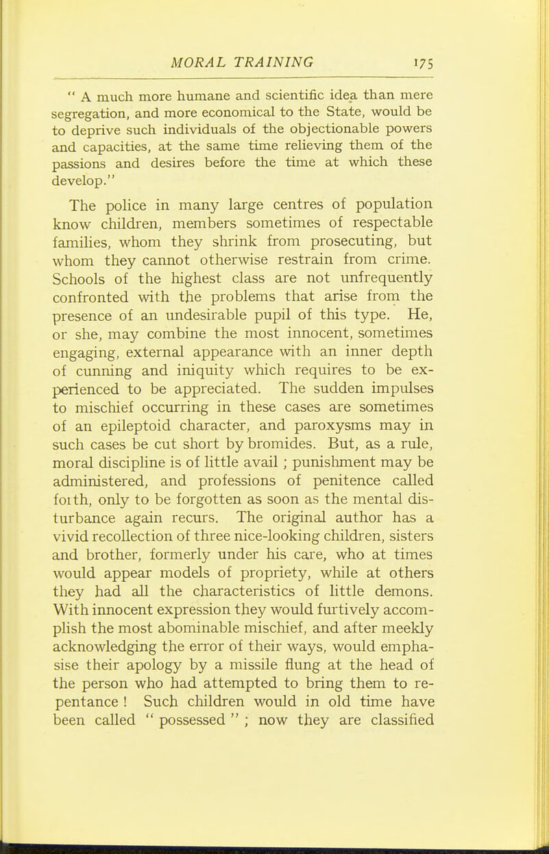  A much more humane and scientific idea than mere segregation, and more economical to the State, would be to deprive such individuals of the objectionable powers and capacities, at the same time relieving them of the passions and desires before the time at which these develop. The police in many large centres of population know children, members sometimes of respectable families, whom they shrink from prosecuting, but whom they cannot otherwise restrain from crime. Schools of the highest class are not unfrequently confronted with the problems that arise from the presence of an undesirable pupil of this type. He, or she, may combine the most innocent, sometimes engaging, external appearance with an inner depth of cunning and iniquity which requires to be ex- perienced to be appreciated. The sudden impulses to mischief occurring in these cases are sometimes of an epileptoid character, and paroxysms may in such cases be cut short by bromides. But, as a rule, moral discipline is of little avail; punishment may be administered, and professions of penitence called foith, only to be forgotten as soon as the mental dis- turbance again recurs. The original author has a vivid recollection of three nice-looking children, sisters and brother, formerly under his care, who at times would appear models of propriety, while at others they had all the characteristics of little demons. With innocent expression they would furtively accom- plish the most abominable mischief, and after meekly acknowledging the error of their ways, would empha- sise their apology by a missile flung at the head of the person who had attempted to bring them to re- pentance ! Such children would in old time have been called  possessed  ; now they are classified