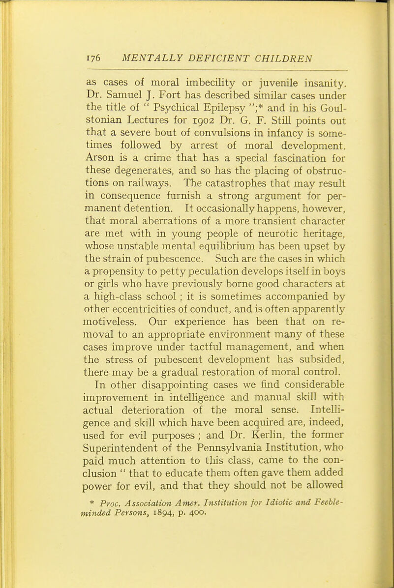 as cases of moral imbecility or juvenile insanity. Dr. Samuel J. Fort has described similar cases under the title of  Psychical Epilepsy ;* and in his Goul- stonian Lectures for 1902 Dr. G. F. Still points out that a severe bout of convulsions in infancy is some- times followed by arrest of moral development. Arson is a crime that has a special fascination for these degenerates, and so has the placing of obstruc- tions on railways. The catastrophes that may result in consequence furnish a strong argument for per- manent detention. It occasionally happens, however, that moral aberrations of a more transient character are met -with in young people of neurotic heritage, whose unstable mental equilibrium has been upset by the strain of pubescence. Such are the cases in which a propensity to petty peculation develops itself in boys or girls who have previously borne good characters at a high-class school; it is sometimes accompanied by other eccentricities of conduct, and is often apparently motiveless. Our experience has been that on re- moval to an appropriate environment many of these cases improve under tactful management, and when the stress of pubescent development has subsided, there may be a gradual restoration of moral control. In other disappointing cases we find considerable improvement in intelUgence and manual skill Avith actual deterioration of the moral sense. Intelli- gence and skill which have been acquired are, indeed, used for evil purposes ; and Dr. Kerlin, the former Superintendent of the Pennsylvania Institution, who paid much attention to this class, came to the con- clusion  that to educate them often gave them added power for evil, and that they should not be allowed * Proc. Association Amer. Institution for Idiotic and Feeble- minded Persons, 1894, p. 400.
