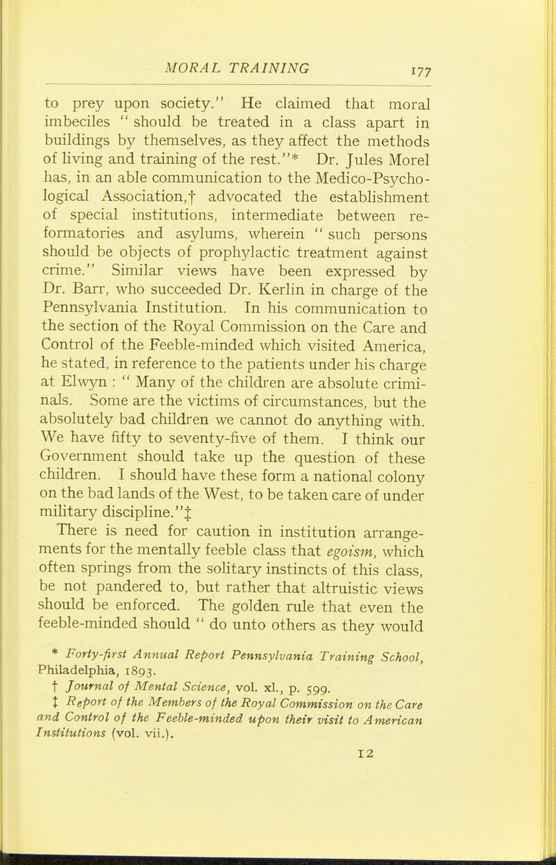 to prey upon society. He claimed that moral imbeciles  should be treated in a class apart in buildings by themselves, as they affect the methods of living and training of the rest.* Dr. Jules Morel has, in an able communication to the Medico-Psycho- logical Association,! advocated the establishment of special institutions, intermediate between re- formatories and asylums, wherein  such persons should be objects of prophylactic treatment against crime. Similar views have been expressed by Dr. Barr, who succeeded Dr. Kerlin in charge of the Pennsylvania Institution. In his communication to the section of the Royal Commission on the Care and Control of the Feeble-minded which visited America, he stated, in reference to the patients under his charge at Elwyn :  Many of the children are absolute crimi- nals. Some are the victims of circumstances, but the absolutely bad children we cannot do anything with. We have fifty to seventy-five of them. I think our Government should take up the question of these children. I should have these form a national colony on the bad lands of the West, to be taken care of under military discipline.! There is need for caution in institution arrange- ments for the mentally feeble class that egoism, which often springs from the soHtary instincts of this class, be not pandered to, but rather that altruistic views should be enforced. The golden rule that even the feeble-minded should  do unto others as they would * Forty-first Annual Report Pennsylvania Training School, Philadelphia, 1893. t Journal of Mental Science, vol. xl., p. 599. I Report of the Members of the Royal Commission on the Care and Control of the Feeble-minded upon their visit to American Institutions (vol. vii.).