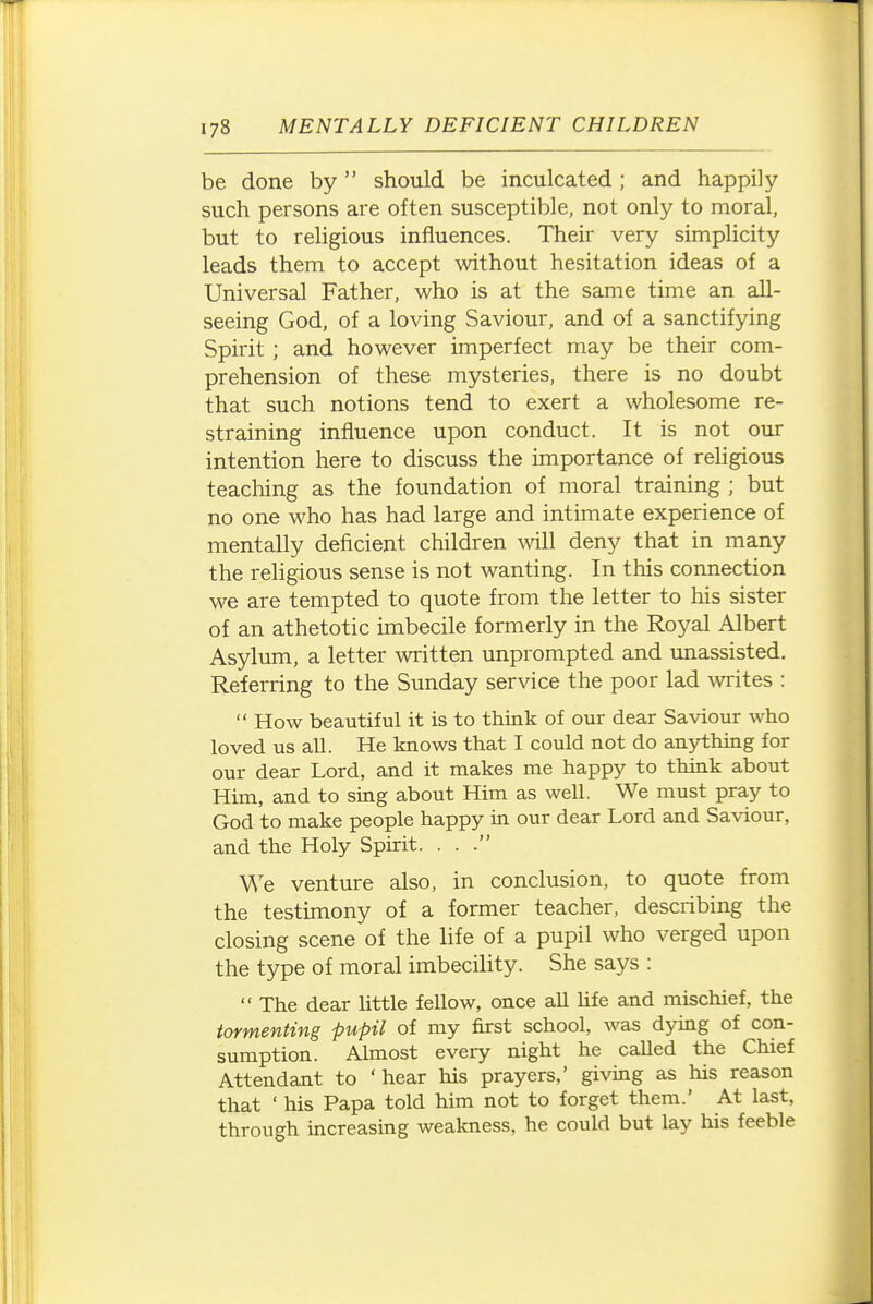 be done by should be inculcated; and happily such persons are often susceptible, not only to moral, but to religious influences. Their very simplicity leads them to accept without hesitation ideas of a Universal Father, who is at the same time an all- seeing God, of a loving Saviour, and of a sanctifying Spirit ; and however imperfect may be their com- prehension of these mysteries, there is no doubt that such notions tend to exert a wholesome re- straining influence upon conduct. It is not our intention here to discuss the importance of rehgious teaching as the foundation of moral training ; but no one who has had large and intimate experience of mentally deficient children mil deny that in many the rehgious sense is not wanting. In this connection we are tempted to quote from the letter to his sister of an athetotic imbecile formerly in the Royal Albert Asylum, a letter written unprompted and unassisted. Referring to the Sunday service the poor lad writes :  How beautiful it is to think of our dear Saviour who loved us all. He knows that I could not do anything for our dear Lord, and it makes me happy to think about Him, and to sing about Him as well. We must pray to God to make people happy in our dear Lord and Saviour, and the Holy Spirit. . . . We venture also, in conclusion, to quote from the testimony of a former teacher, describing the closing scene of the life of a pupil who verged upon the type of moral imbecility. She says :  The dear Uttle fellow, once all hfe and mischief, the tormenting pupil of my first school, was dying of con- sumption. Almost every night he called the Chief Attendant to 'hear his prayers,' giving as his reason that ' his Papa told him not to forget them.' At last, through increasing weakness, he could but lay his feeble