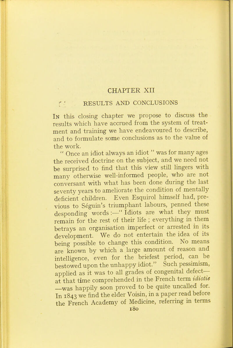 CHAPTER XII r ■ RESULTS AND CONCLUSIONS In this closing chapter we propose to discuss the results which have accrued from the system of treat- ment and training we have endeavoured to describe, and to formulate some conclusions as to the value of the work.  Once an idiot always an idiot  was for many ages the received doctrine on the subject, and we need not be surprised to find that this view still lingers with many otherwise well-informed people, who are not conversant with what has been done during the last seventy years to ameliorate the condition of mentally deficient children. Even Esquirol himself had, pre- vious to Seguin's triumphant labours, penned these desponding words :— Idiots are what they must remain for the rest of their life ; everything in them betrays an organisation imperfect or arrested in its development. We do not entertain the idea of its being possible to change this condition. No means are known by which a large amount of reason and intelligence, even for the briefest period, can be bestowed upon the unhappy idiot. Such pessimism, applied as it was to aU grades of congenital defect— at that time comprehended in the French term idiotie was happily soon proved to be quite uncalled for. In 1843 we find the elder Voisin, in a paper read before the French Academy of Medicine, referring in terms