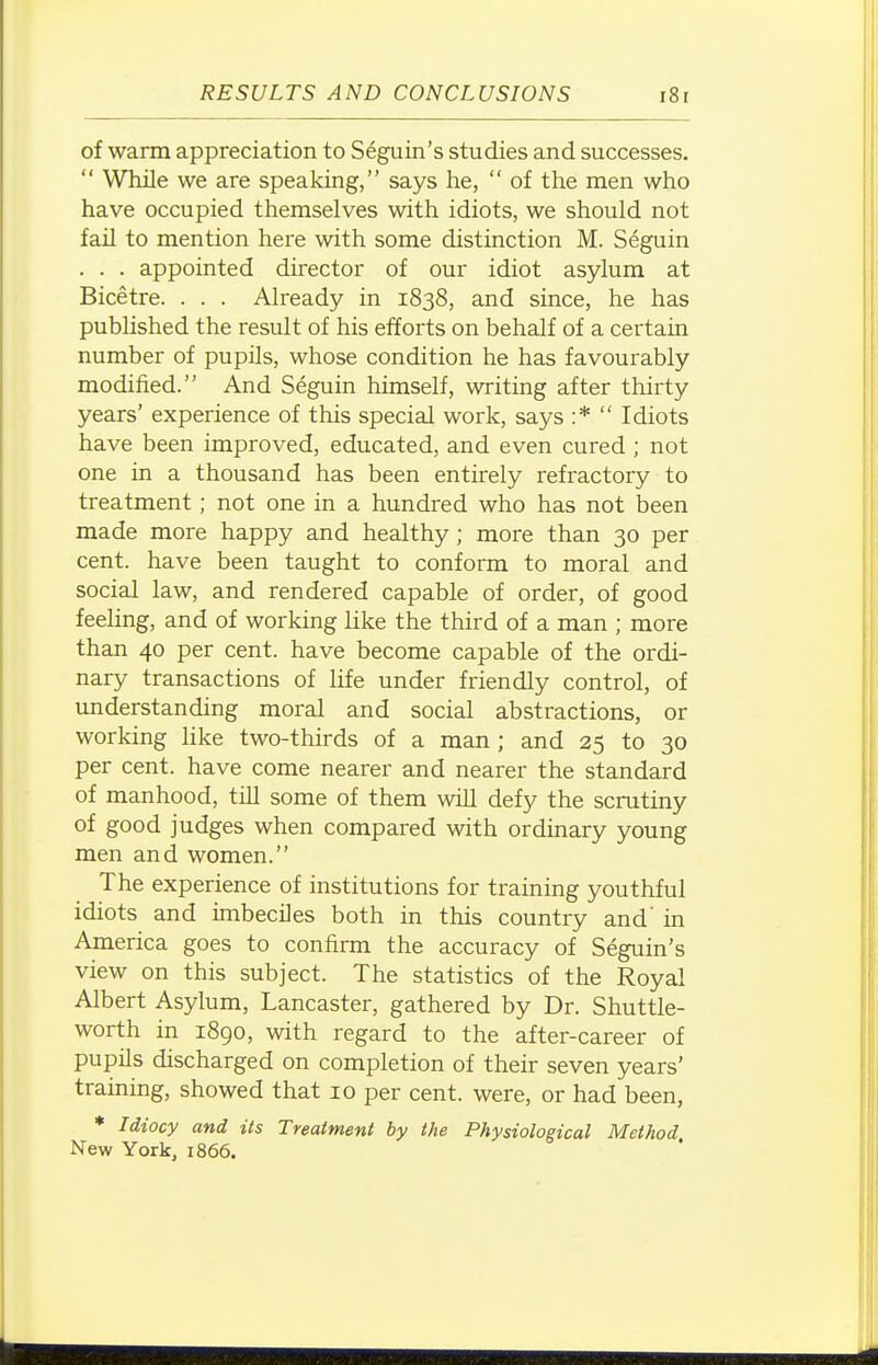 of warm appreciation to S6guin's studies and successes.  While we are speaking, says he,  of the men who have occupied themselves with idiots, we should not fail to mention here with some distinction M. Seguin . . . appointed director of our idiot asylum at Bicetre. . . . Already in 1838, and since, he has pubhshed the result of his efforts on behalf of a certain number of pupils, whose condition he has favourably modified. And Seguin himself, writing after thirty years' experience of this special work, says :*  Idiots have been improved, educated, and even cured ; not one in a thousand has been entirely refractory to treatment; not one in a hundred who has not been made more happy and healthy ; more than 30 per cent, have been taught to conform to moral and social law, and rendered capable of order, of good feeling, and of working like the third of a man ; more than 40 per cent, have become capable of the ordi- nary transactions of life under friendly control, of understanding moral and social abstractions, or working hke two-thirds of a man ; and 25 to 30 per cent, have come nearer and nearer the standard of manhood, till some of them will defy the scrutiny of good judges when compared with ordinary young men and women. The experience of institutions for training youthful idiots and imbeciles both in this country and' in America goes to confirm the accuracy of Seguin's view on this subject. The statistics of the Royal Albert Asylum, Lancaster, gathered by Dr. Shuttle- worth in iSgo, with regard to the after-career of pupils discharged on completion of their seven years' training, showed that 10 per cent, were, or had been, * Idiocy and its Treatment by the Physiological Method New York, 1866.