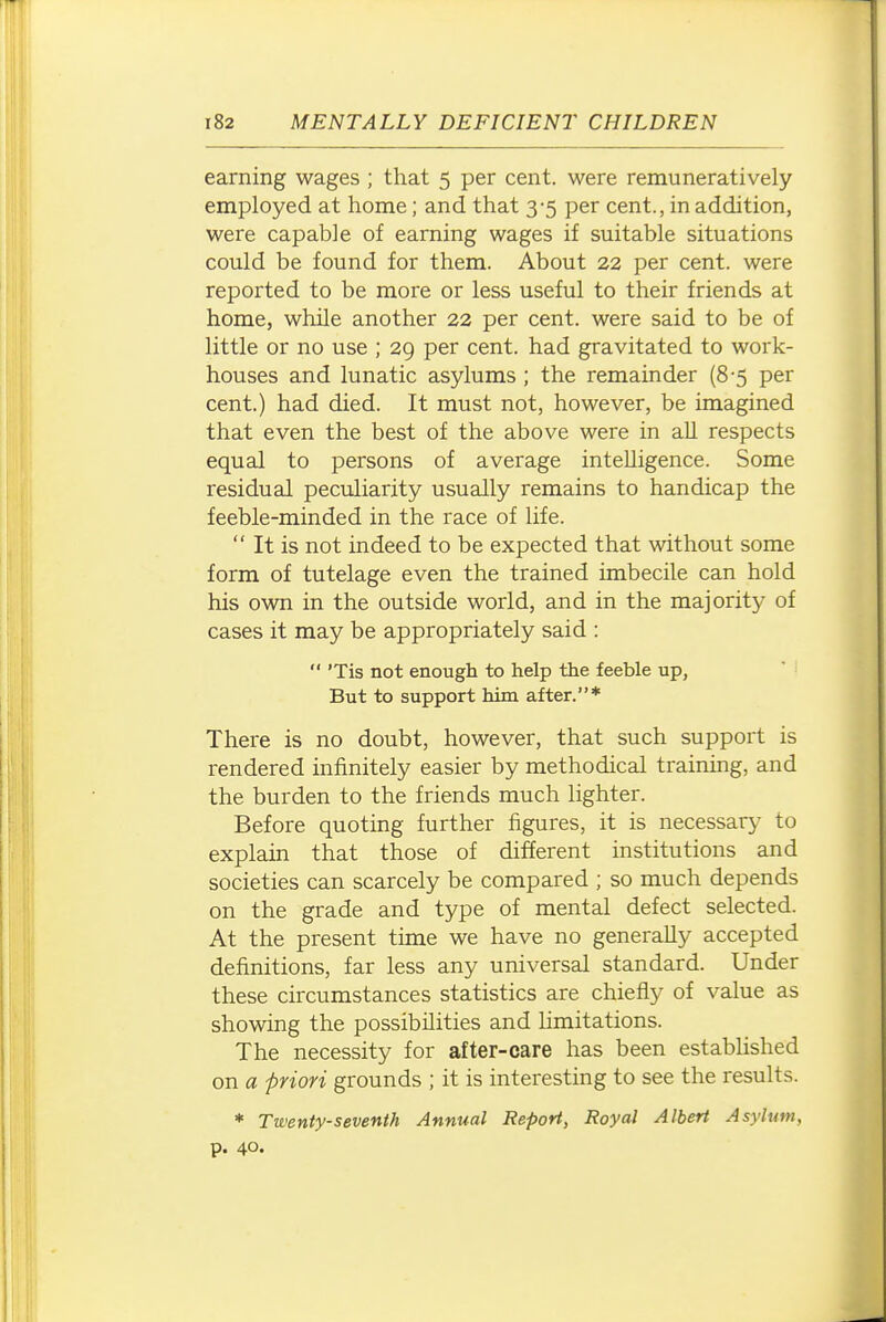 earning wages ; that 5 per cent, were remuneratively employed at home; and that 3-5 per cent., in addition, were capable of earning wages if suitable situations could be found for them. About 22 per cent, were reported to be more or less useful to their friends at home, while another 22 per cent, were said to be of little or no use ; 29 per cent, had gravitated to work- houses and lunatic asylums; the remainder (8-5 per cent.) had died. It must not, however, be imagined that even the best of the above were in aU respects equal to persons of average intelligence. Some residual peculiarity usually remains to handicap the feeble-minded in the race of life.  It is not indeed to be expected that without some form of tutelage even the trained imbecile can hold his own in the outside world, and in the majority of cases it may be appropriately said :  'Tis not enough to help the feeble up, But to support him after.* There is no doubt, however, that such support is rendered infinitely easier by methodical training, and the burden to the friends much lighter. Before quoting further figures, it is necessary to explain that those of different institutions and societies can scarcely be compared ; so much depends on the grade and type of mental defect selected. At the present time we have no generally accepted definitions, far less any universal standard. Under these circumstances statistics are chiefly of value as showing the possibilities and limitations. The necessity for after-care has been established on a priori grounds ; it is interesting to see the results. * Twenty-seventh Annual Report, Royal Albert Asylum, p. 40.