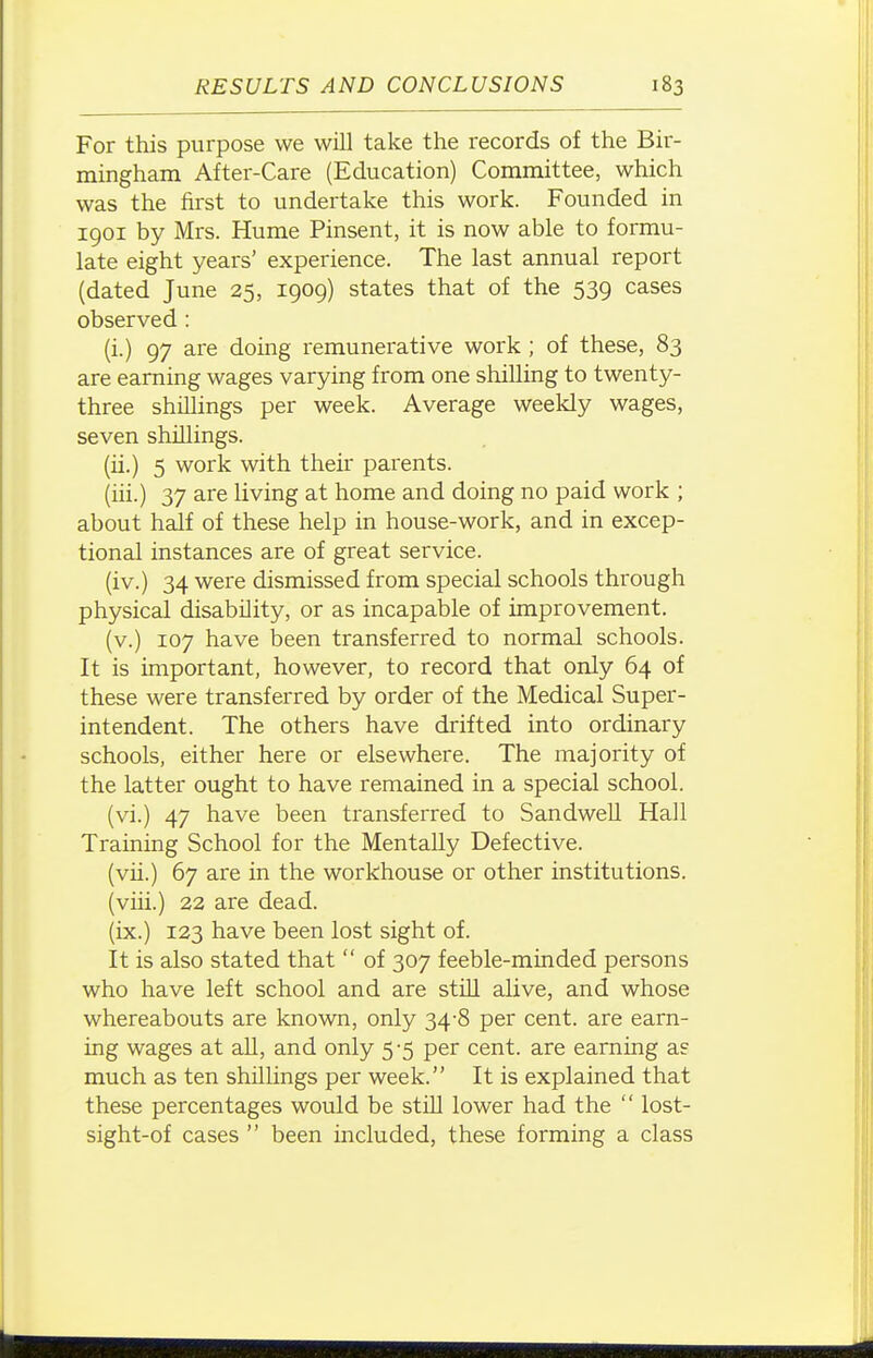 For this purpose we will take the records of the Bir- mingham After-Care (Education) Committee, which was the first to undertake this work. Founded in 1901 by Mrs. Hume Pinsent, it is now able to formu- late eight years' experience. The last annual report (dated June 25, 1909) states that of the 539 cases observed : (i.) 97 are doing remunerative work ; of these, 83 are earning wages varying from one shilling to twenty- three shillings per week. Average weekly wages, seven shillings. (ii.) 5 work with their parents. (iii.) 37 are living at home and doing no paid work ; about half of these help in house-work, and in excep- tional instances are of great service. (iv.) 34 were dismissed from special schools through physical disability, or as incapable of improvement. (v.) 107 have been transferred to normal schools. It is important, however, to record that only 64 of these were transferred by order of the Medical Super- intendent. The others have drifted into ordinary schools, either here or elsewhere. The majority of the latter ought to have remained in a special school. (vi.) 47 have been transferred to SandweU Hall Training School for the Mentally Defective. (vii.) 67 are in the workhouse or other institutions. (viii.) 22 are dead. (ix.) 123 have been lost sight of. It is also stated that  of 307 feeble-minded persons who have left school and are stiU alive, and whose whereabouts are known, only 34-8 per cent, are earn- ing wages at all, and only 5 -5 per cent, are earning as much as ten shillings per week. It is explained that these percentages would be still lower had the  lost- sight-of cases  been included, these forming a class