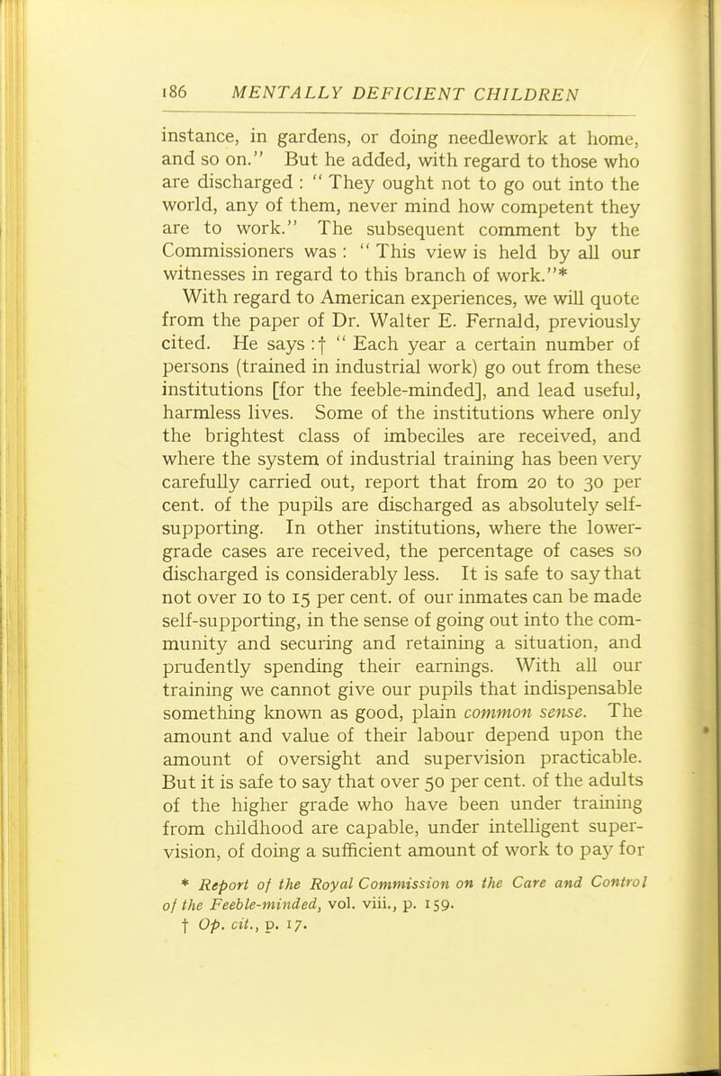 instance, in gardens, or doing needlework at home, and so on. But he added, with regard to those who are discharged :  They ought not to go out into the world, any of them, never mind how competent they are to work. The subsequent comment by the Commissioners was :  This view is held by all our witnesses in regard to this branch of work.* With regard to American experiences, we will quote from the paper of Dr. Walter E. Fernald, previously cited. He says :f  Each year a certain number of persons (trained in industrial work) go out from these institutions [for the feeble-minded], and lead useful, harmless lives. Some of the institutions where only the brightest class of imbeciles are received, and where the system of industrial training has been very carefully carried out, report that from 20 to 30 per cent, of the pupils are discharged as absolutely self- supporting. In other institutions, where the lower- grade cases are received, the percentage of cases so discharged is considerably less. It is safe to say that not over 10 to 15 per cent, of our inmates can be made self-supporting, in the sense of going out into the com- munity and securing and retaining a situation, and prudently spending their earnings. With all our training we cannot give our pupils that indispensable something Icnown as good, plain common sense. The amount and value of their labour depend upon the amount of oversight and supervision practicable. But it is safe to say that over 50 per cent, of the adults of the higher grade who have been under training from childhood are capable, under intelligent super- vision, of doing a sufficient amount of work to pay for * Report of the Royal Commission on the Care and Control of the Feeble-minded, vol. viii., p. 159. •j- Op. cit., p. 17.