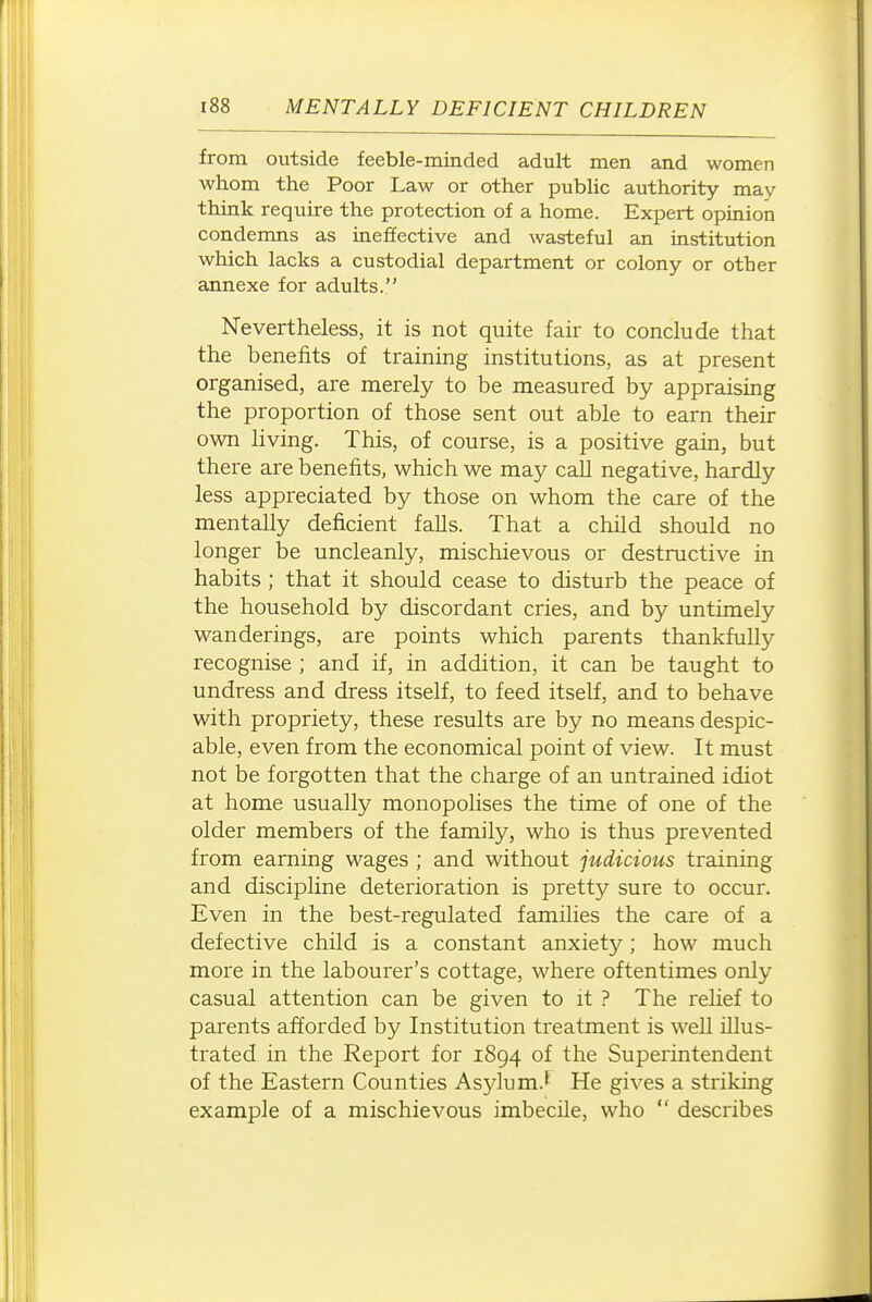 from outside feeble-minded adult men and women whom the Poor Law or other pubUc authority may think require the protection of a home. Expert opinion condemns as ineffective and wasteful an institution which lacks a custodial department or colony or other annexe for adults. Nevertheless, it is not quite fair to conclude that the benefits of training institutions, as at present organised, are merely to be measured by appraising the proportion of those sent out able to earn their own living. This, of course, is a positive gain, but there are benefits, which we may call negative, hardly less appreciated by those on whom the care of the mentally deficient falls. That a child should no longer be uncleanly, mischievous or destructive in habits ; that it should cease to disturb the peace of the household by discordant cries, and by untimely wanderings, are points which parents thankfully recognise ; and if, in addition, it can be taught to undress and dress itself, to feed itself, and to behave with propriety, these results are by no means despic- able, even from the economical point of view. It must not be forgotten that the charge of an untrained idiot at home usually monopolises the time of one of the older members of the family, who is thus prevented from earning wages ; and without judicious training and discipline deterioration is pretty sure to occur. Even in the best-regulated families the care of a defective child is a constant anxiety; how much more in the labourer's cottage, where oftentimes only casual attention can be given to it ? The relief to parents afforded by Institution treatment is well illus- trated in the Report for 1894 of the Superintendent of the Eastern Counties Asylum.' He gives a striking example of a mischievous imbecile, who  describes