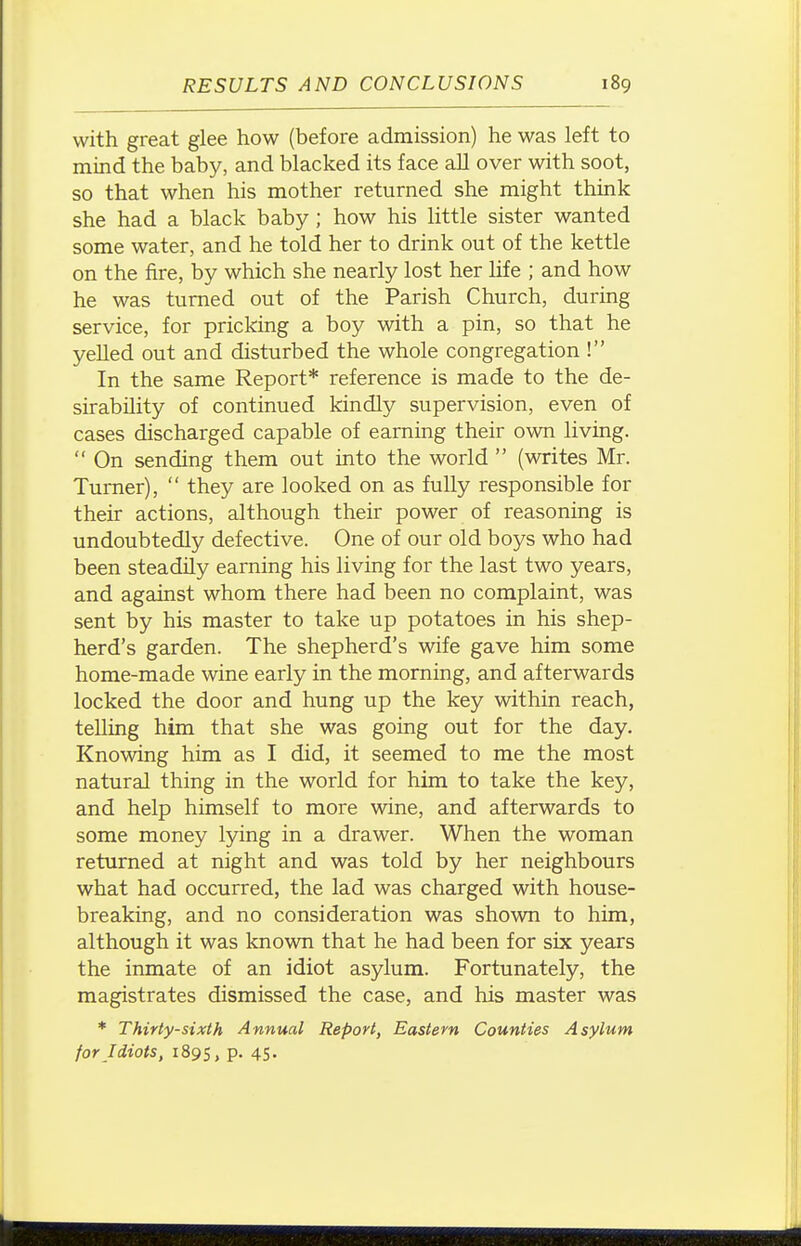 with great glee how (before admission) he was left to mind the baby, and blacked its face aU over with soot, so that when his mother returned she might think she had a black baby ; how his little sister wanted some water, and he told her to drink out of the kettle on the fire, by which she nearly lost her life ; and how he was turned out of the Parish Church, during service, for pricking a boy with a pin, so that he yelled out and disturbed the whole congregation ! In the same Report* reference is made to the de- sirability of continued kindly supervision, even of cases discharged capable of earning their own living.  On sending them out into the world  (writes Mr. Turner),  they are looked on as fully responsible for their actions, although their power of reasoning is undoubtedly defective. One of our old boys who had been steadily earning his living for the last two years, and against whom there had been no complaint, was sent by his master to take up potatoes in his shep- herd's garden. The shepherd's wife gave him some home-made wine early in the morning, and afterwards locked the door and hung up the key within reach, telling him that she was going out for the day. Knowing him as I did, it seemed to me the most natural thing in the world for him to take the key, and help himself to more wine, and afterwards to some money lying in a drawer. When the woman returned at night and was told by her neighbours what had occurred, the lad was charged with house- breaking, and no consideration was shown to him, although it was known that he had been for six years the inmate of an idiot asylum. Fortunately, the magistrates dismissed the case, and his master was * Thirty-sixth Annual Report, Eastern Counties Asylum for Idiots, 1895, P- 45-
