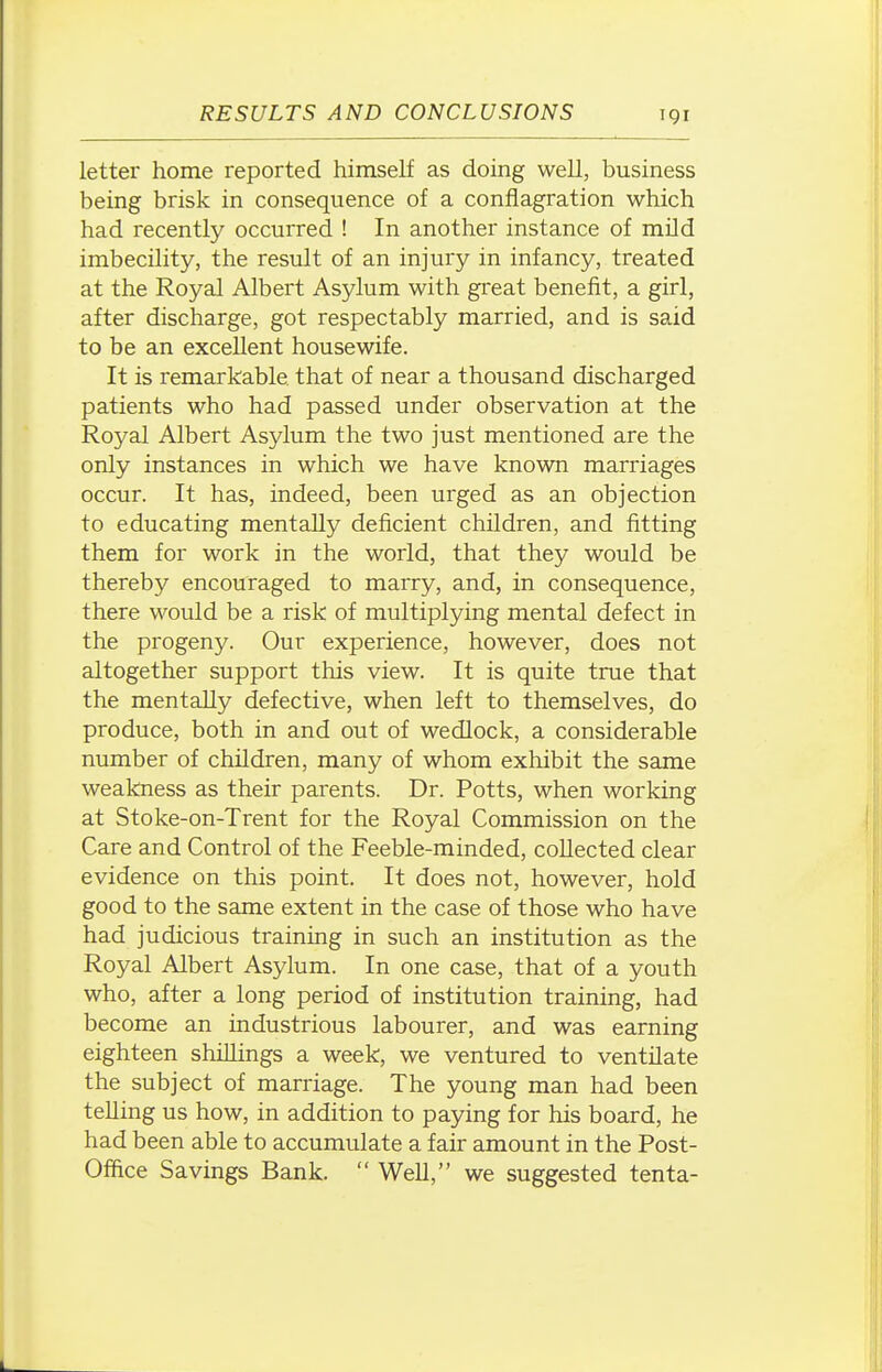 letter home reported himself as doing well, business being brisk in consequence of a conflagration which had recently occurred ! In another instance of mild imbecility, the result of an injury in infancy, treated at the Royal Albert Asylum with great benefit, a girl, after discharge, got respectably married, and is said to be an excellent housewife. It is remarkable that of near a thousand discharged patients who had passed under observation at the Royal Albert Asylum the two just mentioned are the only instances in which we have known marriages occur. It has, indeed, been urged as an objection to educating mentally deficient children, and fitting them for work in the world, that they would be thereby encouraged to marry, and, in consequence, there would be a risk of multiplying mental defect in the progeny. Our experience, however, does not altogether support this view. It is quite true that the mentally defective, when left to themselves, do produce, both in and out of wedlock, a considerable number of children, many of whom exhibit the same weakness as their parents. Dr. Potts, when working at Stoke-on-Trent for the Royal Commission on the Care and Control of the Feeble-minded, collected clear evidence on this point. It does not, however, hold good to the same extent in the case of those who have had judicious training in such an institution as the Royal Albert Asylum. In one case, that of a youth who, after a long period of institution training, had become an industrious labourer, and was earning eighteen shillings a week, we ventured to ventilate the subject of marriage. The young man had been telling us how, in addition to paying for his board, he had been able to accumulate a fair amount in the Post- Office Savings Bank.  Well, we suggested tenta-
