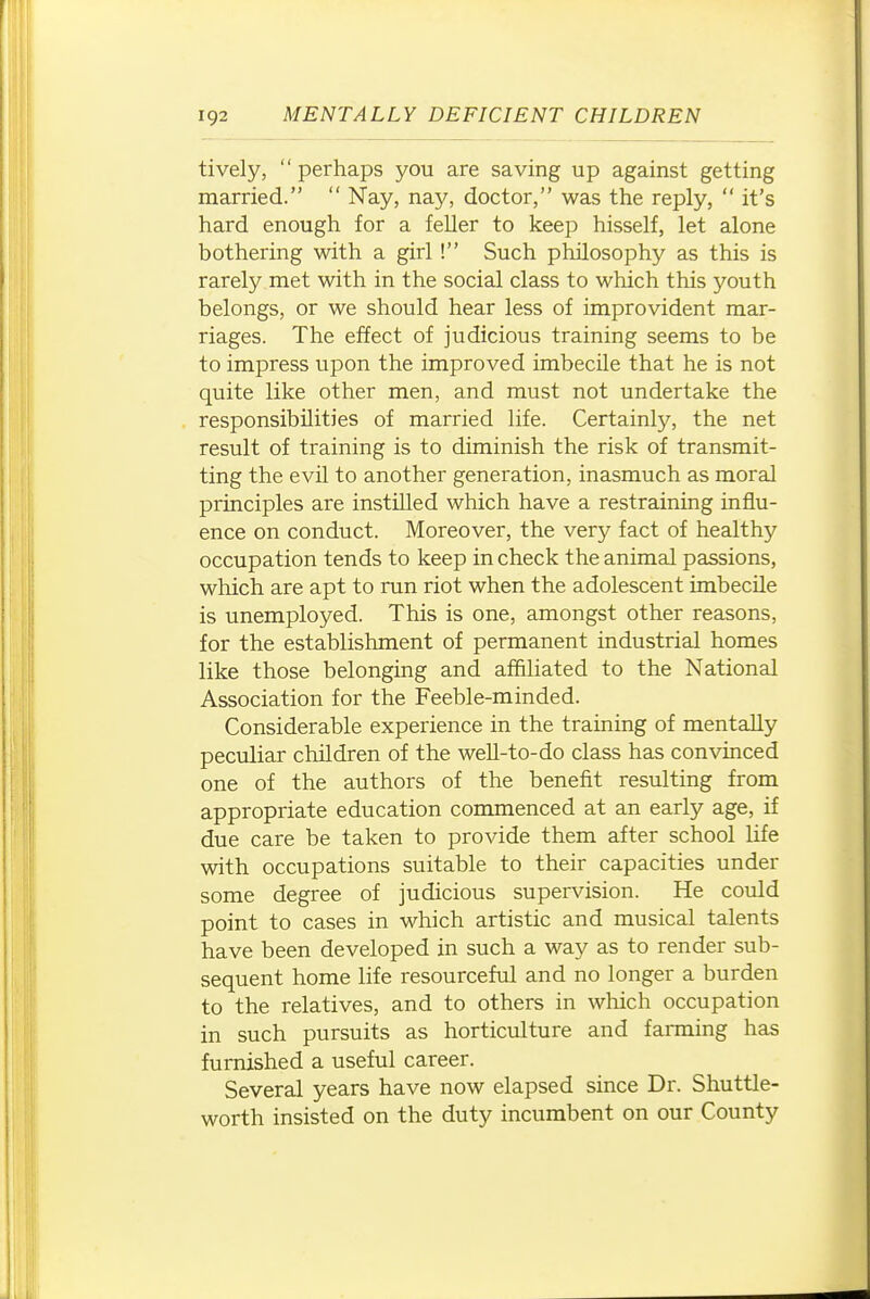 tively, perhaps you are saving up against getting married.  Nay, nay, doctor, was the reply,  it's hard enough for a feller to keep hisself, let alone bothering with a girl ! Such philosophy as this is rarely met with in the social class to which this youth belongs, or we should hear less of improvident mar- riages. The effect of judicious training seems to be to impress upon the improved imbecile that he is not quite like other men, and must not undertake the responsibilities of married life. Certainly, the net result of training is to diminish the risk of transmit- ting the evil to another generation, inasmuch as moral principles are instilled which have a restraining influ- ence on conduct. Moreover, the very fact of healthy occupation tends to keep in check the animal passions, which are apt to run riot when the adolescent imbecile is unemployed. This is one, amongst other reasons, for the establishment of permanent industrial homes like those belonging and affiliated to the National Association for the Feeble-minded. Considerable experience in the training of mentally peculiar children of the well-to-do class has convinced one of the authors of the benefit resulting from appropriate education commenced at an early age, if due care be taken to provide them after school life with occupations suitable to their capacities under some degree of judicious supervision. He could point to cases in which artistic and musical talents have been developed in such a way as to render sub- sequent home life resourceful and no longer a burden to the relatives, and to others in wliich occupation in such pursuits as horticulture and farming has furnished a useful career. Several years have now elapsed since Dr. Shuttle- worth insisted on the duty incumbent on our County