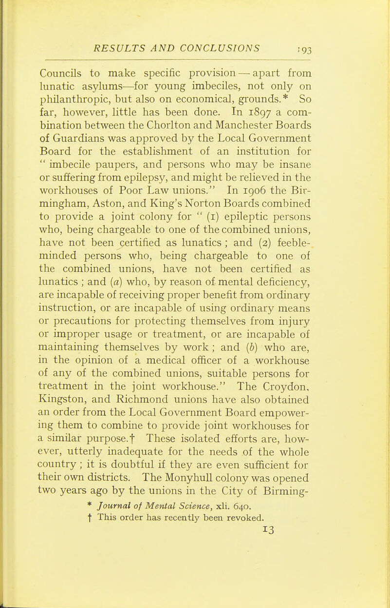 ■93 Councils to make specific provision — apart from lunatic asylums—for young imbeciles, not only on philanthropic, but also on economical, grounds.* So far, however, little has been done. In 1897 a com- bination between the Chorlton and Manchester Boards of Guardians was approved by the Local Government Board for the establishment of an institution for  imbecile paupers, and persons who may be insane or suffering from epilepsy, and might be relieved in the workhouses of Poor Law unions. In igo6 the Bir- mingham, Aston, and King's Norton Boards combined to provide a joint colony for  (i) epileptic persons who, being chargeable to one of the combined unions, have not been certified as lunatics ; and (2) feeble- minded persons who, being chargeable to one of the combined unions, have not been certified as lunatics ; and {a) who, by reason of mental deficiency, are incapable of receiving proper benefit from ordinary instruction, or are incapable of using ordinary means or precautions for protecting themselves from injury or improper usage or treatment, or are incapable of maintaining themselves by work ; and (&) who are, in the opinion of a medical officer of a workhouse of any of the combined unions, suitable persons for treatment in the joint workhouse. The Croydon, Kingston, and Richmond unions have also obtained an order from the Local Government Board empower- ing them to combine to provide joint workhouses for a similar purpose, f These isolated efforts are, how- ever, utterly inadequate for the needs of the whole country ; it is doubtful if they are even sufficient for their own districts. The MonyhuU colony was opened two years ago by the unions in the City of Birming- * Journal of Mental Science, xli. 640. t This order has recently been revoked. 13