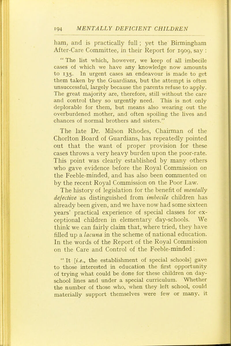 ham, and is practically full; yet the Birmingham After-Care Committee, in their Report for 1909, say :  The list which, however, we keep of all imbecile cases of which we have any knowledge now amounts to 135. In urgent cases an endeavour is made to get them taken by the Guardians, but the attempt is often unsuccessful, largely because the parents refuse to apply. The great majority are, therefore, still without the care and control they so urgently need. This is not only deplorable for them, but means also wearing out the overburdened mother, and often spoiling the Uves and chances of normal brothers and sisters. The late Dr. Milson Rhodes, Chairman of the Chorlton Board of Guardians, has repeatedly pointed out that the want of proper provision for these cases throws a very heavy burden upon the poor-rate. This point was clearly established by many others who gave evidence before the Royal Commission on the Feeble-minded, and has also been commented on by the recent Royal Commission on the Poor Law. The history of legislation for the benefit of mentally defective as distinguished from imbecile children has already been given, and we have now had some sixteen years' practical experience of special classes for ex- ceptional children in elementary day-schools. We think we can fairly claim that, where tried, they have filled up a lacuna in the scheme of national education. In the words of the Report of the Royal Commission on the Care and Control of the Feeble-minded:  It {i.e., the establishment of special schools] gave to those interested in education the first opportunity of trying what could be done for these children on day- school lines and under a special curriculum. Whether the number of those who, when they left school, could materially support themselves were few or many, it