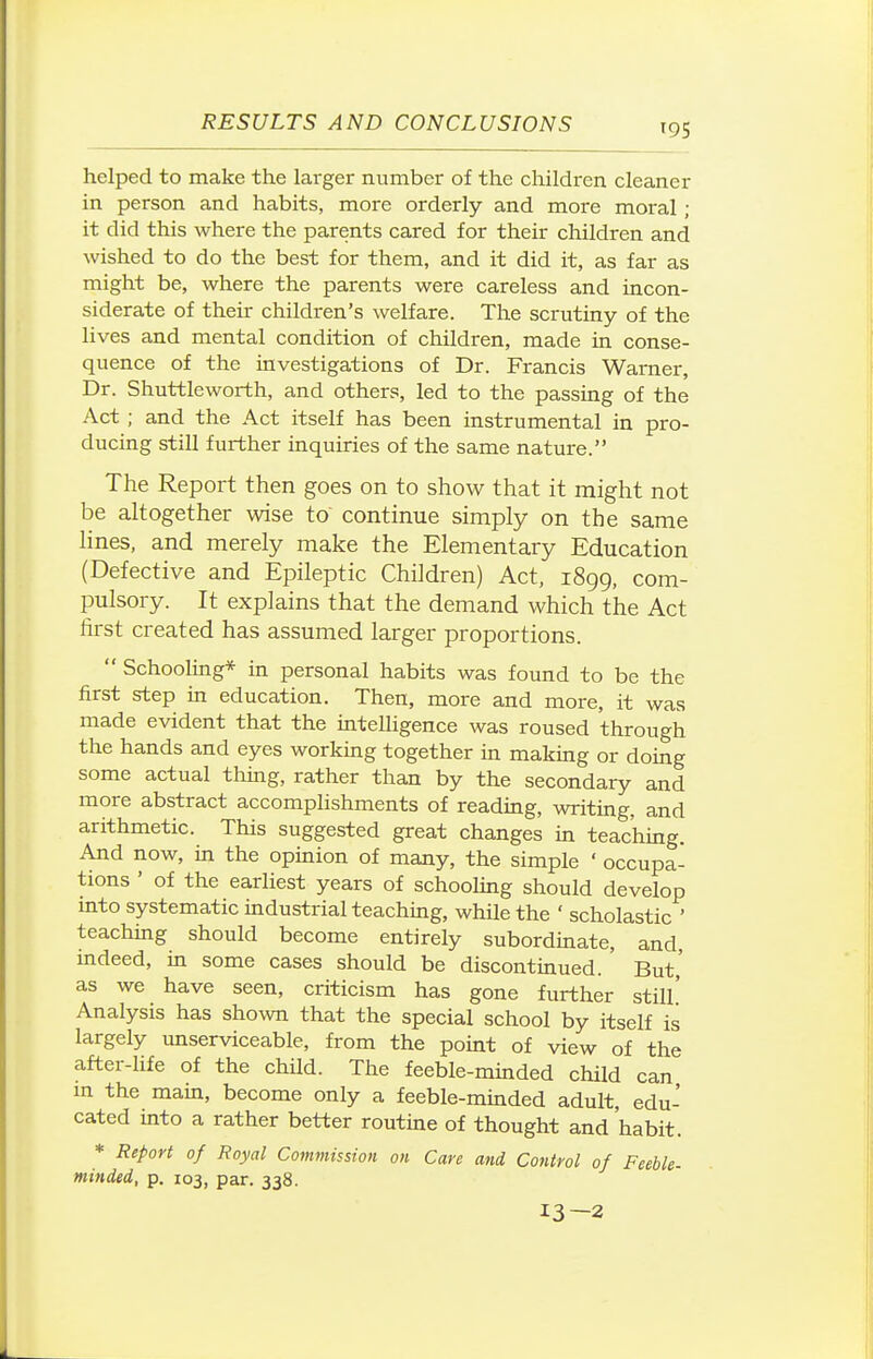 helped to make the larger number of the children cleaner in person and habits, more orderly and more moral ; it did this where the parents cared for their children and wished to do the best for them, and it did it, as far as might be, where the parents were careless and incon- siderate of their children's welfare. The scrutiny of the lives and mental condition of children, made in conse- quence of the investigations of Dr. Francis Warner, Dr. Shuttleworth, and others, led to the passing of the Act ; and the Act itself has been instrumental in pro- ducing still further inquiries of the same nature. The Report then goes on to show that it might not be altogether wise to continue simply on the same lines, and merely make the Elementary Education (Defective and Epileptic Children) Act, 1899, com- pulsory. It explains that the demand which the Act first created has assumed larger proportions.  Schooling* in personal habits was found to be the first step m education. Then, more and more, it was made evident that the mtelligence was roused through the hands and eyes working together in making or domg some actual thing, rather than by the secondary and more abstract accomplishments of reading, writing, and arithmetic. This suggested great changes in teaching. And now, in the opinion of many, the simple * occupa- tions ' of the earliest years of schooling should develop mto systematic mdustrial teachuig, while the ' scholastic ' teachmg should become entirely subordmate, and, mdeed, m some cases should be discontmued. But,' as we have seen, criticism has gone further still' Analysis has shown that the special school by itself is largely unserviceable, from the point of view of the after-life of the child. The feeble-minded child can m the main, become only a feeble-mmded adult, edu- cated mto a rather better routine of thought and 'habit. * Report of Royal Commission on Care and Control of Feeble- minded, p. 103, par. 338. 13—2