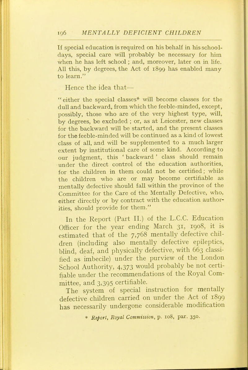 If special education is required on his behalf in his school- days, special care will probably be necessary for him when he has left school ; and, moreover, later on in life. All this, by degrees, the Act of 1899 has enabled many to learn. Hence the idea that— either the special classes* will become classes for the dull and backward, from which the feeble-minded, except, possibly, those who are of the very highest type, will, by degrees, be excluded ; or, as at Leicester, new classes for the backward will be started, and the present classes for the feeble-minded will be continued as a kiud of lowest class of all, and will be supplemented to a much larger extent by institutional care of some kind. According to our judgment, this ' backward ' class should remain •under the direct control of the education authorities, for the children in them could not be certified; while the children who are or may become certifiable as mentally defective should fall within the province of the Committee for the Care of the Mentally Defective, who, either directly or by contract with the education author- ities, should provide for them. In the Report (Part II.) of the L.C.C. Education Officer for the year ending March 31, 1908, it is estimated that of the 7,768 mentally defective chil- dren (including also mentally defective epileptics, blind, deaf, and physically defective, with 663 classi- fied as imbecile) under the purview of the London School Authority, 4,373 would probably be not certi- fiable under the recommendations of the Royal Com- mittee, and 3,395 certifiable. The system of special instruction for mentally defective children carried on under the Act of 1899 has necessarily undergone considerable modification * Report, Royal Commission, p. io8, par. 350.