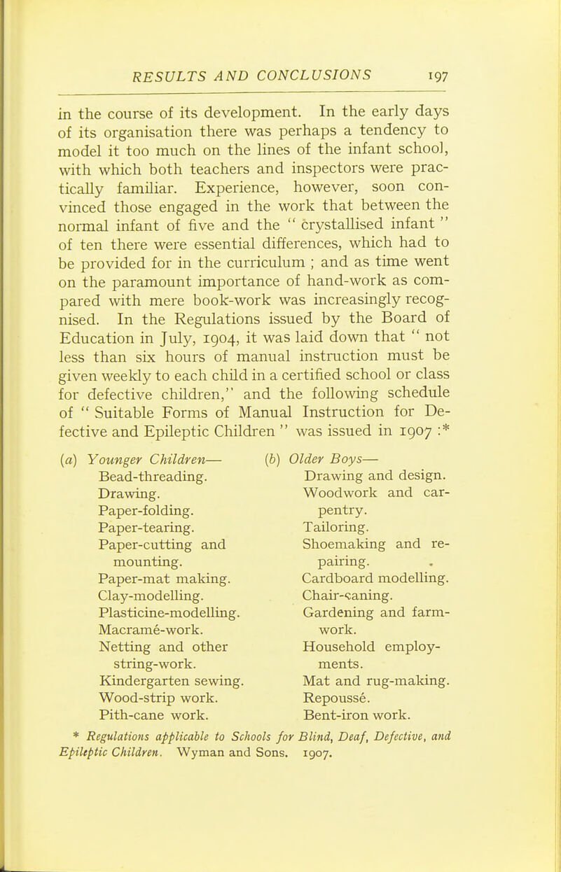 in the course of its development. In the early days of its organisation there was perhaps a tendency to model it too much on the lines of the infant school, with which both teachers and inspectors were prac- tically familiar. Experience, however, soon con- vinced those engaged in the work that between the normal infant of five and the  crystallised infant  of ten there were essential differences, which had to be provided for in the curriculum ; and as time went on the paramount importance of hand-work as com- pared with mere book-work was increasingly recog- nised. In the Regulations issued by the Board of Education in July, 1904, it was laid down that  not less than six hours of manual instruction must be given weekly to each child in a certified school or class for defective children, and the following schedule of  Suitable Forms of Manual Instruction for De- fective and Epileptic Children  was issued in 1907 :* (a) Younger Children— Bead-threading. Drawing. Paper-folding. Paper-tearing. Paper-cutting and mounting. Paper-mat making. Clay-modelling. Plasticine-modelling. Macrame-work. Netting and other string-work. Kindergarten sewing. Wood-strip work. Pith-cane work. (ft) Older Boys- Drawing and design. Woodwork and car- pentry. Tailoring. Shoemaking and re- pairing. Cardboard modelling. Chair-<;aning. Gardening and farm- work. Household employ- ments. Mat and rug-making. Repousse. Bent-iron work. * Regulations applicable to Schools for Blind, Deaf, Defective, and Epileptic Children. Wyman and Sons. 1907.